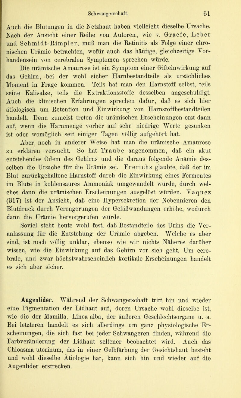 Auch die Blutangen in die Netzhaut haben vielleicht dieselbe Ursache. Nach der Ansicht einer Reihe von Autoren, wie v. Graefe, Leber und Schmidt-Rimpler, muß man die Retinitis als Folge einer chro- nischen Urämie betrachten, wofür auch das häufige, gleichzeitige Yor- handensein von cerebralen Symptomen sprechen würde. Die urämische Amaurose ist ein Symptom einer Gifteinwirkung auf das Gehirn, bei der wohl sicher Harnbestandteile als ursächliches Moment in Frage kommen. Teils hat man den Harnstoff selbst, teils seine Kalisalze, teils die Extraktionsstoffe desselben angeschuldigt. Auch die klinischen Erfahrungen sprechen dafür, daß es sich hier ätiologisch um Retention und Einwirkung von Harnstoffbestand teilen handelt. Denn zumeist treten die urämischen Erscheinungen erst dann auf, wenn die Harnmenge vorher auf sehr niedrige Werte gesunken ist oder womöglich seit einigen Tagen völlig aufgehört hat. Aber noch in anderer Weise hat man die urämische Amaurose zn erklären versucht. So hat Traube angenommen, daß ein akut entstehendes Ödem des Gehirns und die daraus folgende Anämie des- selben die Ursache für die Urämie sei. Frerichs glaubte, daß der im Blut zurückgehaltene Harnstoff durch die Einwirkung eines Fermentes im Blute in kohlensaures Ammoniak umgewandelt würde, durch wel- ches dann die urämischen Erscheinungen ausgelöst würden. Yaquez (317) ist der Ansicht, daß eine Hypersekretion der Nebennieren den Blutdruck durch Yerengerungen der Gefäß Wandungen erhöhe, wodurch dann die Urämie hervorgerufen würde. Soviel steht heute wohl fest, daß Bestandteile des Urins die Yer- anlassung für die Entstehung der Urämie abgeben. Welche es aber sind, ist noch völlig unklar, ebenso wie wir nichts Näheres darüber wissen, wie die Einwirkung auf das Gehirn vor sich geht. Um cere- brale, und zwar höchstwahrscheinlich kortikale Erscheinungen handelt es sich aber sicher. Augenlider. Während der Schwangerschaft tritt hin und wieder eine Pigmentation der Lidhaut auf, deren Ursache wohl dieselbe ist, wie die der Mamilla, Linea alba, der äußeren Geschlechtsorgane u. a. Bei letzteren handelt es sich allerdings um ganz physiologische Er- scheinungen, die sich fast bei jeder Schwangeren finden, während die Farbveränderung der Lidhaut seltener beobachtet wird. Auch das Chloasma uterinum, das in einer Gelbfärbung der Gesichtshaut besteht und wohl dieselbe Ätiologie hat, kann sich hin und wieder auf die Augenlider erstrecken.