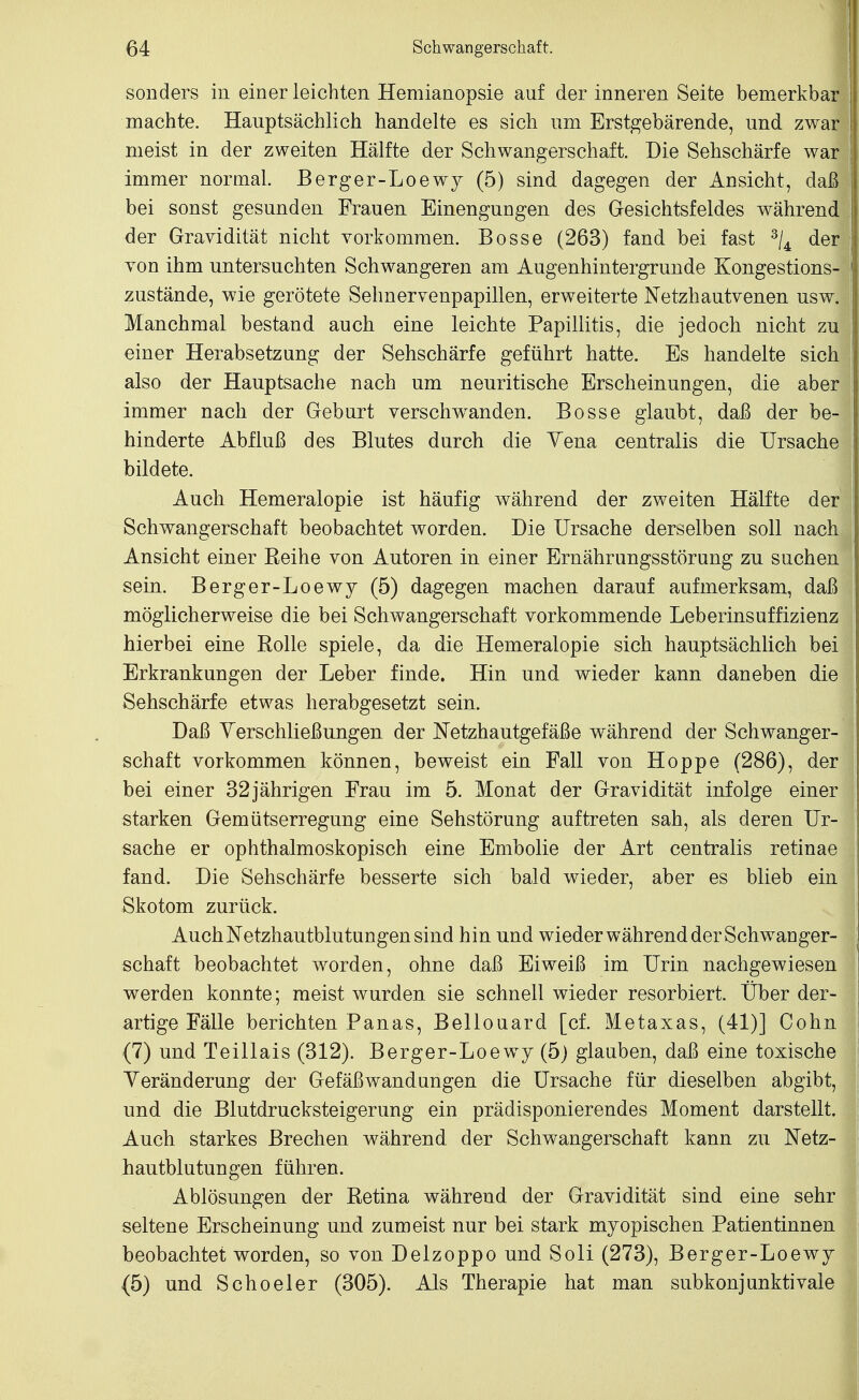 sonders in einer leichten Hemianopsie auf der inneren Seite bemerkbar machte. Hauptsächlich handelte es sich um Erstgebärende, und zwar meist in der zweiten Hälfte der Schwangerschaft. Die Sehschärfe war immer normal. Berger-Loewy (5) sind dagegen der Ansicht, daß bei sonst gesunden Frauen Einengungen des Gesichtsfeldes während der Gravidität nicht vorkommen. Bosse (263) fand bei fast ^/^ der Ton ihm untersuchten Schwangeren am Augenhintergrunde Kongestions- zustände, wie gerötete Sehnervenpapillen, erweiterte Netzhautvenen usw. Manchmal bestand auch eine leichte Papillitis, die jedoch nicht zu einer Herabsetzung der Sehschärfe geführt hatte. Es handelte sich also der Hauptsache nach um neuritische Erscheinungen, die aber immer nach der Geburt verschw^anden. Bosse glaubt, daß der be- hinderte Abfluß des Blutes durch die Yena centralis die Ursache bildete. Auch Hemeralopie ist häufig während der zweiten Hälfte der Schwangerschaft beobachtet worden. Die Ursache derselben soll nach Ansicht einer Reihe von Autoren in einer Ernährungsstörung zu suchen sein. Berger-Loewy (5) dagegen machen darauf aufmerksam, daß möglicherweise die bei Schwangerschaft vorkommende Leberuisuffizienz hierbei eine Rolle spiele, da die Hemeralopie sich hauptsächlich bei Erkrankungen der Leber finde. Hin und wieder kann daneben die Sehschärfe etwas herabgesetzt sein. Daß Yerschließungen der Netzhautgefäße während der Schwanger- schaft vorkommen können, beweist ein Fall von Hoppe (286), der bei einer 32jährigen Frau im 5. Monat der Gravidität infolge einer starken Gemütserregung eine Sehstörung auftreten sah, als deren Ur- sache er ophthalmoskopisch eine Embolie der Art centralis retinae fand. Die Sehschärfe besserte sich bald wieder, aber es blieb eiu Skotom zurück. Auch Netzhautblutungen sind hin und wieder während der Schwanger- schaft beobachtet worden, ohne daß Eiweiß im Urin nachgewiesen werden konnte; meist wurden sie schnell wieder resorbiert. Über der- artige Fälle berichten Panas, Bellouard [cf. Metaxas, (41)] Cohn (7) und Teillais (312). Berger-Loewy (5) glauben, daß eine toxische Veränderung der Gefäß Wandungen die Ursache für dieselben abgibt, und die Blutdrucksteigerung ein prädisponierendes Moment darstellt. Auch starkes Brechen während der Schwangerschaft kann zu Netz- iautblutungen führen. Ablösungen der Retina während der Gravidität sind eine sehr seltene Erscheinung und zumeist nur bei stark myopischen Patientinnen beobachtet worden, so von Delzoppo und Soli (273), Berger-Loewy (5) und Scheeler (305). Als Therapie hat man subkonjunktivale