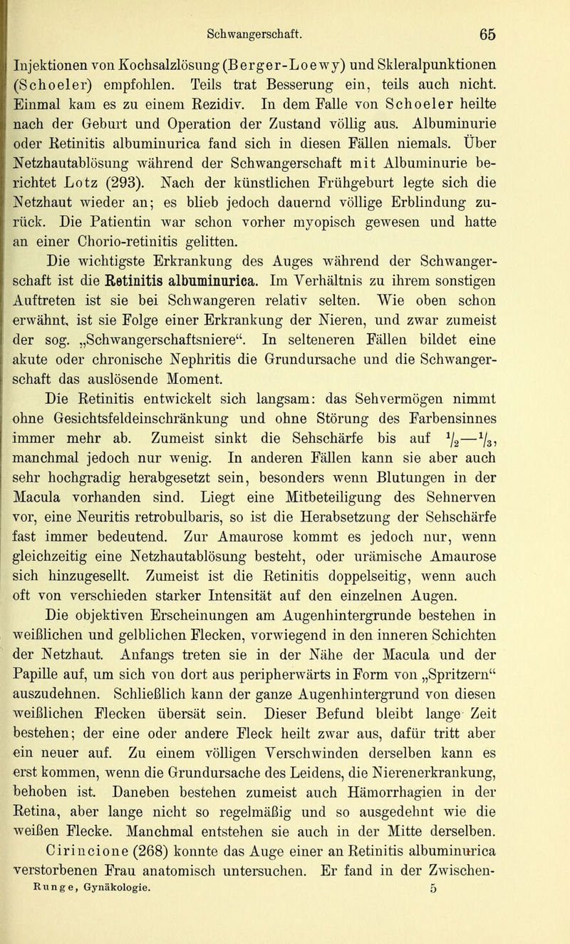 ! Schwangerschaft. 65 Injektionen von Kochsalzlösung (Berger-Loewy) und Skleralpunktionen (Scheeler) empfohlen. Teils trat Besserang ein, teils auch nicht. Einmal kam es zu einem Rezidiv. In dem Falle von Scheeler heilte nach der Geburt und Operation der Zustand völlig aus. Albuminurie j oder Ketinitis albuminurica fand sich in diesen Fällen niemals. Über I Netzhautablösung während der Schwangerschaft mit Albuminurie be- j richtet Lötz (293). Nach der künstlichen Frühgeburt legte sich die Netzhaut wieder an; es blieb jedoch dauernd völlige Erblindung zu- rück. Die Patientin war schon vorher myopisch gewesen und hatte an einer Chorio-retinitis gelitten. Die wichtigste Erkrankung des Auges während der Schwanger- schaft ist die Retinitis albuminurica. Im Yerhältnis zu ihrem sonstigen Auftreten ist sie bei Schwangeren relativ selten. Wie oben schon erwähnt, ist sie Folge einer Erkrankung der Nieren, und zwar zumeist der sog. „Schwangerschaftsniere. In selteneren Fällen bildet eine akute oder chronische Nephritis die Grundursache und die Schwanger- schaft das auslösende Moment. Die Retinitis entwickelt sich langsam: das Sehvermögen nimmt ohne Gesichtsfeldeinschränkung und ohne Störung des Farbensinnes immer mehr ab. Zumeist sinkt die Sehschärfe bis auf —^j^^ manchmal jedoch nur wenig. In anderen Fällen kann sie aber auch sehr hochgradig herabgesetzt sein, besonders wenn Blutangen in der Macula vorhanden sind. Liegt eine Mitbeteiligung des Sehnerven vor, eine Neuritis retrobuibaris, so ist die Herabsetzung der Sehschärfe fast immer bedeutend. Zur Amaurose kommt es jedoch nur, wenn gleichzeitig eine Netzhautablösung besteht, oder urämische Amaurose sich hinzugesellt. Zumeist ist die Retinitis doppelseitig, wenn auch oft von verschieden starker Intensität auf den einzelnen Augen. Die objektiven Erscheinungen am Augenhintergrunde bestehen in weißlichen und gelblichen Flecken, vorwiegend in den inneren Schichten der Netzhaut. Anfangs treten sie in der Nähe der Macula und der Papille auf, um sich von dort aus peripherwärts in Form von „Spritzern auszudehnen. Schließlich kann der ganze Augenhintergrund von diesen weißlichen Flecken übersät sein. Dieser Befund bleibt lange Zeit bestehen; der eine oder andere Fleck heilt zwar aus, dafür tritt aber ein neuer auf. Zu einem völligen Yerschwinden derselben kann es erst kommen, wenn die Grundursache des Leidens, die Nierenerkrankung, behoben ist. Daneben bestehen zumeist auch Hämorrhagien in der Retina, aber lange nicht so regelmäßig und so ausgedehnt wie die weißen Flecke. Manchmal entstehen sie auch in der Mitte derselben. Cirincione (268) konnte das Auge einer an Retinitis albuminurica verstorbenen Frau anatomisch untersuchen. Er fand in der Zwischen- Runge, Gynäkologie. 5