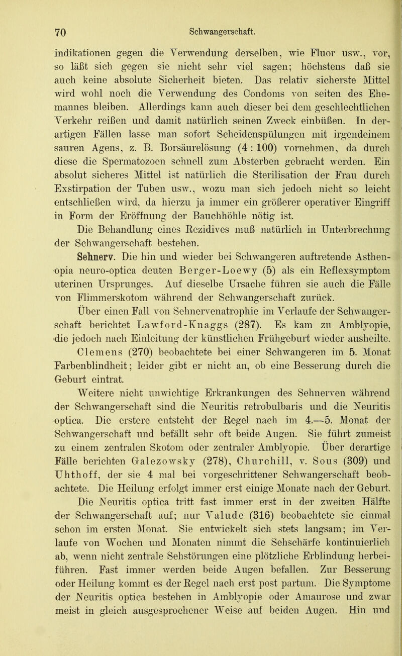 indikationen gegen die Yerwendung derselben, wie Fluor usw., vor, so läßt sich gegen sie nicht sehr viel sagen; höchstens daß sie auch keine absolute Sicherheit bieten. Das relativ sicherste Mittel wird wohl noch die Yerwendung des Condoms von selten des Ehe- mannes bleiben. Allerdings kann auch dieser bei dem geschlechtlichen Yerkehr reißen und damit natürlich seinen Zweck einbüßen. In der- artigen Fällen lasse man sofort Scheidenspülungen mit irgendeinem sauren Agens, z. B. Borsäurelösung (4 : 100) vornehmen, da durch diese die Spermatozoon schnell zum Absterben gebracht werden. Ein absolut sicheres Mittel ist natürlich die Sterilisation der Frau durch Exstirpation der Tuben usw., wozu man sich jedoch nicht so leicht entschließen wird, da hierzu ja immer ein größerer operativer Eingriff in Form der Eröffnung der Bauchhöhle nötig ist. Die Behandlung eines Rezidives muß natürKch in Unterbrechung der Schwangerschaft bestehen. Sehnerv. Die hin und wieder bei Schwangeren auftretende Asthen- opia neuro-optica deuten Berger-Loewy (5) als ein Reflexsymptom uterinen Ursprunges. Auf dieselbe Ursache führen sie auch die Fälle von Flimmerskotom während der Schwangerschaft zurück. Über einen Fall von Sehnervenatrophie im Yerlaufe der Schwanger- schaft berichtet Lawford-Knaggs (287). Es kam zu Amblyopie, die jedoch nach Einleitung der künstlichen Frühgeburt wieder ausheilte. Clemens (270) beobachtete bei einer Schwangeren im 5. Monat Farbenblindheit; leider gibt er nicht an, ob eine Besserung durch die Geburt eintrat. Weitere nicht unwichtige Erkrankungen des Sehnerven während der Schwangerschaft sind die I^euritis retrobulbaris und die I^'euritis optica. Die erstere entsteht der Regel nach im 4.—5. Monat der Schwangerschaft und befällt sehr oft beide Augen. Sie führt zumeist zu einem zentralen Skotom oder zentraler Amblyopie. Über derartige Fälle berichten Galezowsky (278), Churchill, v. Sous (309) und Uhthoff, der sie 4 mal bei vorgeschrittener Schwangerschaft beob- achtete. Die Heilung erfolgt immer erst einige Monate nach der G-eburt. Die Neuritis optica tritt fast immer erst in der zweiten Hälfte der Schwangerschaft auf; nur Yalude (316) beobachtete sie einmal schon im ersten Monat. Sie entwickelt sich stets langsam; im Yer- laufe von Wochen und Monaten nimmt die Sehschärfe kontinuierlich ab, wenn nicht zentrale Sehstörungen eine plötzliche Erblindung herbei- führen. Fast immer werden beide Augen befallen. Zur Besserung oder Heilung kommt es der Regel nach erst post partum. Die Symptome der jN'euritis optica bestehen in Amblyopie oder Amaurose und zwar meist in gleich ausgesprochener Weise auf beiden Augen. Hin und