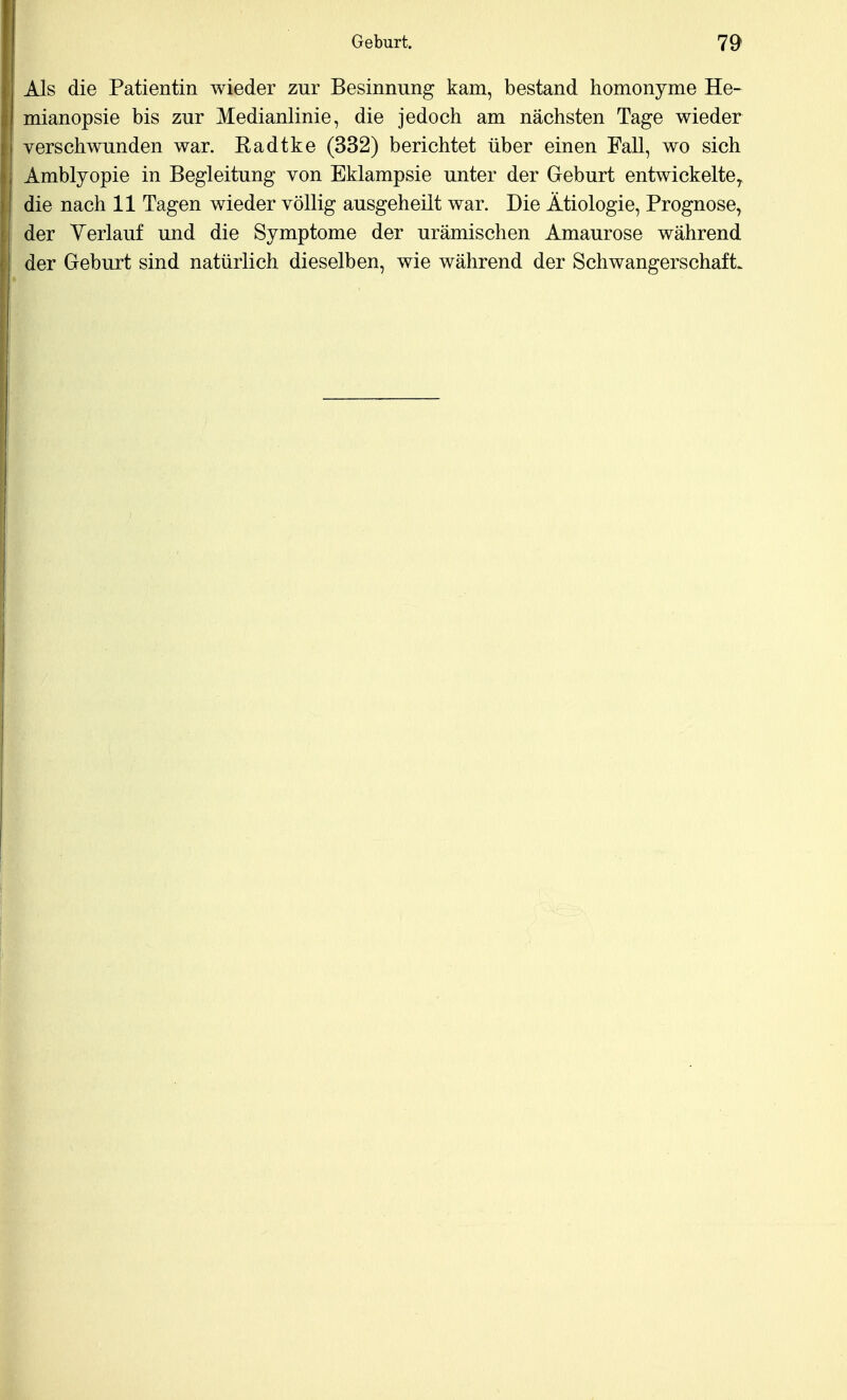 Als die Patientin wieder zur Besinnung kam, bestand homonyme He- mianopsie bis zur Medianlinie, die jedoch am nächsten Tage wieder verschwunden war. Radtke (332) berichtet über einen Fall, wo sich Amblyopie in Begleitung von Eklampsie unter der Geburt entwickelte, die nach 11 Tagen wieder völlig ausgeheilt war. Die Ätiologie, Prognose, der Verlauf und die Symptome der urämischen Amaurose während der Geburt sind natürlich dieselben, wie während der Schwangerschaft.