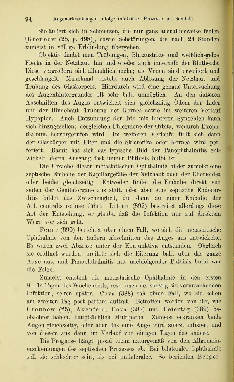 Sie äußert sich in Schmerzen, die nur ganz ausnahmsweise fehlen [G-rounow (25, p. 498)], sowie Sehstörungen, die nach 24 Stunden zumeist in völlige Erblindung übergehen. Objektiv findet man Trübungen, Blutaustritte und weißlich-gelbe Flecke in der Netzhaut, hin und wieder auch innerhalb der Blutherde. Diese vergrößern sich allmählich mehr; die Yenen sind erweitert und geschlängelt. Manchmal besteht auch Ablösung der Netzhaut und Trübung des Glaskörpers. Hierdurch wird eine genaue Untersuchung des Augenhintergrundes oft sehr bald unmöglich. An den äußeren Abschnitten des Auges entwickelt sich gleichzeitig Ödem der Lider und der Bindehaut, Trübung der Kornea sowie im weiteren Yerlauf Hjpopion. Auch Entzündung der Iris mit hinteren Synechien kann sich hinzugesellen; desgleichen Phlegmone der Orbita, wodurch Exoph- thalmus hervorgerufen wird. Im weiteren Yerlaufe füllt sich dann der Glaskörper mit Eiter und die Sklerotika oder Kornea wird per- foriert. Damit hat sich das typische Bild der Panophthalmitis ent- wickelt, deren Ausgang fast immer Phthisis bulbi ist. Die Ursache dieser metastatischen Ophthalmie bildet zumeist eine septische Embolie der Kapillargefäße der Netzhaut oder der Chorioidea oder beider gleichzeitig. Entweder findet die Embolie direkt von Seiten der Genitalorgane aus statt, oder aber eine septische Endocar- ditis bildet das Zwischenglied, die dann zu einer Embolie der Art. centralis retinae führt. Litten (397) bestreitet allerdings diese Art der Entstehung, er glaubt, daß die Infektion nur auf direktem Wege vor sich geht. Feuer (390) berichtet über einen Fall, wo sich die metastatische Ophthalmie von den äußern Abschnitten des Auges aus entwickelte. Es waren zwei Abzesse unter der Konjunktiva entstanden. Obgleich sie eröffnet wurden, breitete sich die Eiterung bald über das ganze Auge aus, und Panophthalmitis mit nachfolgender Phthisis bulbi war die Folge. Zumeist entsteht die metastatische Ophthalmie in den ersten 8—14 Tagen des Wochenbetts, resp. nach der sonstig sie verursachenden Infektion, selten später. Cova (388) sah einen Fall, wo sie schon am zweiten Tag post partum auftrat. Betroffen werden von ihr, wie Grounow (25), Axenfeld, Cova (388) und Feiertag (389) be- obachtet haben, hauptsächlich Multiparae. Zumeist erkranken beide Augen gleichzeitig, oder aber das eine Auge wird zuerst infiziert und von diesem aus dann im Yerlauf von einigen Tagen das andere. Die Prognose hängt quo ad vitani naturgemäß von den Allgemein- erscheinungen des septischen Prozesses ab. Bei bilateraler Ophthalmie soll sie schlechter sein, als bei unilateraler. So berichten Berger-