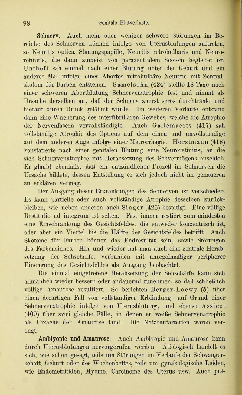 Sehnerv. Auch mehr oder weniger schwere Störungen im Be- reiche des Sehnerven können infolge von Uterusblutungen auftreten, so Neuritis optica, Stauungspapille, Neuritis retrobulbaris und Neuro- retinitis, die dann zumeist von parazentralem Scotom begleitet ist. Uhthoff sah einmal nach einer Blutung unter der Geburt und ein anderes Mal infolge eines Abortes retrobulbäre Neuritis mit Zentral- skotom für Farben entstehen. Samelsohn (424) stellte 18 Tage nach einer schweren Abortblutung Sehnervenatrophie fest und nimmt als Ursache derselben an, daß der Sehnerv zuerst serös durchtränkt und hierauf durch Druck gelähmt wurde. Im weiteren Verlaufe entstand dann eine Wucherung des interfibrillären Gewebes, welche die Atrophie der Nervenfasern vervollständigte. Auch Gallemaerts (417) sah vollständige Atrophie des Opticus auf dem einen und unvollständige auf dem anderen Auge infolge einer Metrorrhagie. Horstmann (418) konstatierte nach einer genitalen Blutung eine Neuroretinitis, an die sich Sehnervenatrophie mit Herabsetzung des Sehvermögens anschloß. Er glaubt ebenfalls, daß ein entzündlicher Prozeß im Sehnerven die Ursache bildete, dessen Entstehung er sich jedoch nicht im genaueren zu erklären vermag. Der Ausgang dieser Erkrankungen des Sehnerven ist verschieden. Es kann partielle oder auch vollständige Atrophie desselben zurück- bleiben, wie neben anderen auch Singer (426) bestätigt. Eine völlige Kestitutio ad integrum ist selten. Fast immer restiert zum mindesten eine Einschränkung des Gesichtsfeldes, die entweder konzentrisch ist, oder aber ein Viertel bis die Hälfte des Gesichtsfeldes betrifft. Auch Skotome für Farben können das Endresultat sein, sowie Störungen des Farbensinnes. Hin und wieder hat man auch eine zentrale Herab- setzung der Sehschärfe, verbunden mit unregelmäßiger peripherer Einengung des Gesichtsfeldes als Ausgang beobachtet. Die einmal eingetretene Herabsetzung der Sehschärfe kann sich allmählich wieder bessern oder andauernd zunehmen, so daß schließlich völlige Amaurose resultiert. So berichten Berger-Loewy (5) über einen derartigen Fall von vollständiger Erblindung auf Grund einer Sehnervenatrophie infolge von Uterusblutung, und ebenso Assicot (409) über zwei gleiche Fälle, in denen er weiße Sehnervenatrophie als Ursache der Amaurose fand. Die Netzhautarterien waren ver- engt. Amblyopie und Amaurose. Auch Amblyopie und Amaurose kann durch Uterusblutungen hervorgerufen werden. Ätiologisch handelt es sich, wie schon gesagt, teils um Störungen im Verlaufe der Schwanger- schaft, Geburt oder des Wochenbettes, teils um gynäkologische Leiden, wie Endometritiden, Myome, Carcinome des Uterus usw. Auch prä-