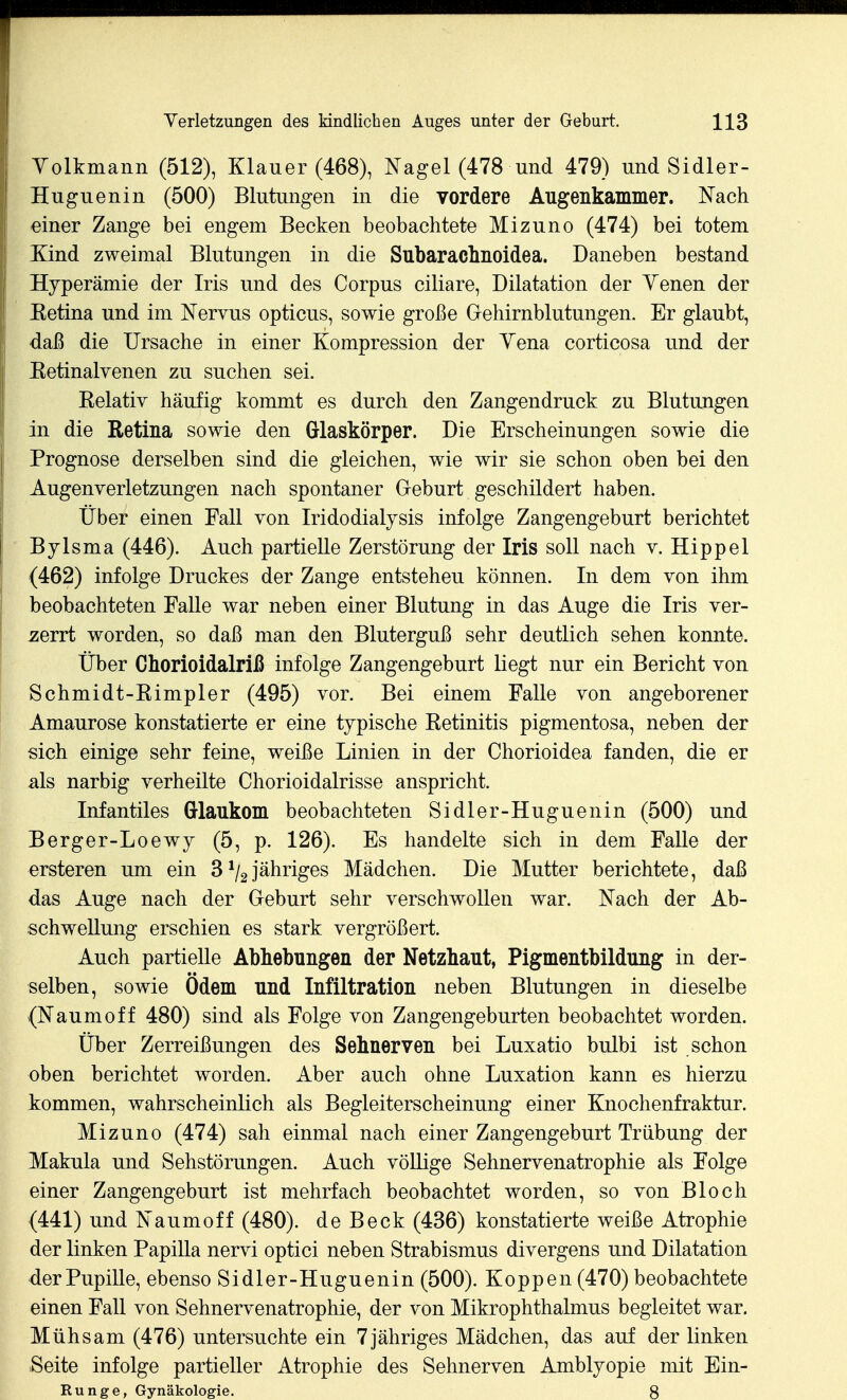 Yolkmann (512), Klauer (468), Nagel (478 und 479) und Sidler- Huguenin (500) Blutungen in die vordere Augenkammer. Nach einer Zange bei engem Becken beobachtete Mizuno (474) bei totem Kind zweimal Blutungen in die Subaraclmoidea. Daneben bestand Hyperämie der Iris und des Corpus ciliare, Dilatation der Yenen der Eetina und im Nervus opticus, sowie große Gehirnblutungen. Er glaubt, daß die Ursache in einer Kompression der Yena corticosa und der Eetinalvenen zu suchen sei. Kelativ häufig kommt es durch den Zangendruck zu Blutungen in die Retina sowie den Glaskörper. Die Erscheinungen sowie die Prognose derselben sind die gleichen, wie wir sie schon oben bei den Augenverletzungen nach spontaner Geburt geschildert haben. Über einen Fall von Iridodialysis infolge Zangengeburt berichtet Bylsma (446). Auch partielle Zerstörung der Iris soll nach v. Hippel (462) infolge Druckes der Zange entstehen können. In dem von ihm beobachteten Falle war neben einer Blutung in das Auge die Iris ver- 2;errt worden, so daß man den Bluterguß sehr deutlich sehen konnte. Über Chorioidalriß infolge Zangengeburt liegt nur ein Bericht von Schmidt-Kimpler (495) vor. Bei einem Falle von angeborener Amaurose konstatierte er eine typische Ketinitis pigmentosa, neben der sich einige sehr feine, weiße Linien in der Chorioidea fanden, die er als narbig verheilte Chorioidalrisse anspricht. Infantiles Glaukom beobachteten Sidler-Huguenin (500) und Berger-Loewy (5, p. 126). Es handelte sich in dem Falle der ersteren um ein S^l2jsihYiges Mädchen. Die Mutter berichtete, daß das Auge nach der Geburt sehr verschwollen war. Nach der Ab- schwellung erschien es stark vergrößert. Auch partielle Abhebungen der Netzhaut, Pigmentbildung in der- selben, sowie Ödem und Infiltration neben Blutungen in dieselbe (Naumoff 480) sind als Folge von Zangengeburten beobachtet worden. Über Zerreißungen des Sehnerven bei Luxatio bulbi ist schon oben berichtet worden. Aber auch ohne Luxation kann es hierzu kommen, wahrscheinlich als Begleiterscheinung einer Knochenfraktur. Mizuno (474) sah einmal nach einer Zangengeburt Trübung der Makula und Sehstörungen. Auch völlige Sehnervenatrophie als Folge einer Zangengeburt ist mehrfach beobachtet worden, so von Bloch (441) und Naumoff (480). de Beck (436) konstatierte weiße Atrophie der linken Papilla nervi optici neben Strabismus divergens und Dilatation der Pupille, ebenso Sidler-Huguenin (500). Koppen (470) beobachtete einen Fall von Sehnervenatrophie, der von Mikrophthalmus begleitet war. Mühsam (476) untersuchte ein 7jähriges Mädchen, das auf der linken Seite infolge partieller Atrophie des Sehnerven Amblyopie mit Ein- Runge, Gynäkologie. 8