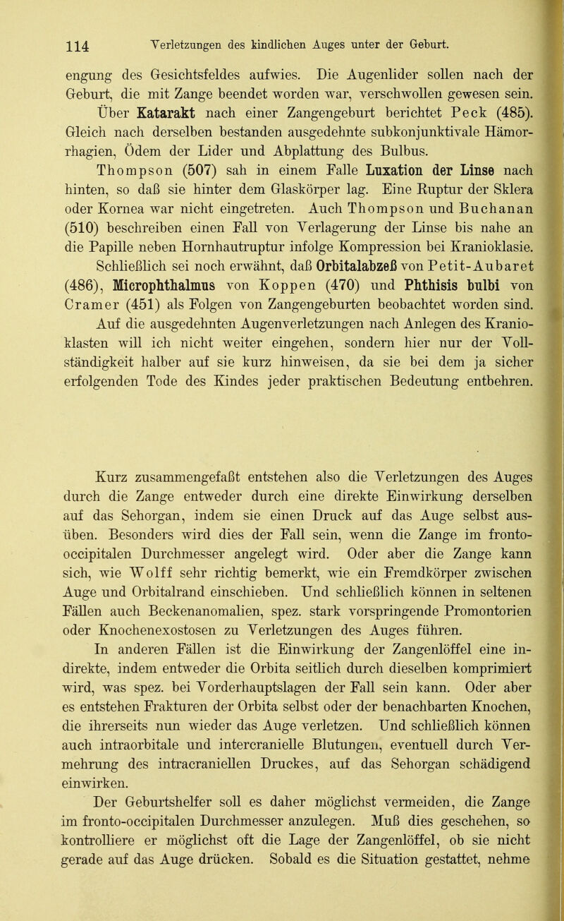 engung des Gesichtsfeldes aufwies. Die Augenlider sollen nach der Geburt, die mit Zange beendet worden war, verschwoUen gewesen sein. Über Katarakt nach einer Zangengeburt berichtet Peck (485). Gleich nach derselben bestanden ausgedehnte subkonjunktivale Hämor- rhagien, Ödem der Lider und Abplattung des Bulbus. Thompson (507) sah in einem Falle Luxation der Linse nach hinten, so daß sie hinter dem Glaskörper lag. Eine Euptur der Sklera oder Kornea war nicht eingetreten. Auch Thompson und Buchanan (510) beschreiben einen Fall von Yerlagerung der Linse bis nahe an die Papille neben Hornhautruptur infolge Kompression bei Kranioklasie. Schließlich sei noch erwähnt, daß Orbitalabzeß von Petit-Aubaret (486), Microphtlialmns von Koppen (470) und Phthisis bnlbi von Gramer (451) als Folgen von Zangengeburten beobachtet worden sind. Auf die ausgedehnten Augenverletzungen nach Anlegen des Kranio- klasten will ich nicht weiter eingehen, sondern hier nur der YoU- ständigkeit halber auf sie kurz hinweisen, da sie bei dem ja sicher erfolgenden Tode des Kindes jeder praktischen Bedeutung entbehren. Kurz zusammengefaßt entstehen also die Yerletzungen des Auges durch die Zange entweder durch eine direkte Einwirkung derselben auf das Sehorgan, indem sie einen Druck auf das Auge selbst aus- üben. Besonders wird dies der Fall sein, wenn die Zange im fronto- occipitalen Durchmesser angelegt wird. Oder aber die Zange kann sich, wie Wolff sehr richtig bemerkt, wie ein Fremdkörper zwischen Auge und Orbitalrand einschieben. Und schließlich können in seltenen Fällen auch Beckenanomalien, spez. stark vorspringende Promontorien oder Knochenexostosen zu Yerletzungen des Auges führen. In anderen Fällen ist die Einwirkung der Zangenlöffel eine in- direkte, indem entweder die Orbita seitlich durch dieselben komprimiert wird, was spez. bei Yorderhauptslagen der Fall sein kann. Oder aber es entstehen Frakturen der Orbita selbst oder der benachbarten Knochen, die ihrerseits nun wieder das Auge verletzen. Und schließlieh können auch intraorbitale und intercranielle Blutungen, eventuell durch Yer- mehrung des intracraniellen Druckes, auf das Sehorgan schädigend einwirken. Der Geburtshelfer soll es daher möglichst vermeiden, die Zange im fronto-occipitalen Durchmesser anzulegen. Muß dies geschehen, so kontrolliere er möglichst oft die Lage der Zangenlöffel, ob sie nicht gerade auf das Auge drücken. Sobald es die Situation gestattet, nehme