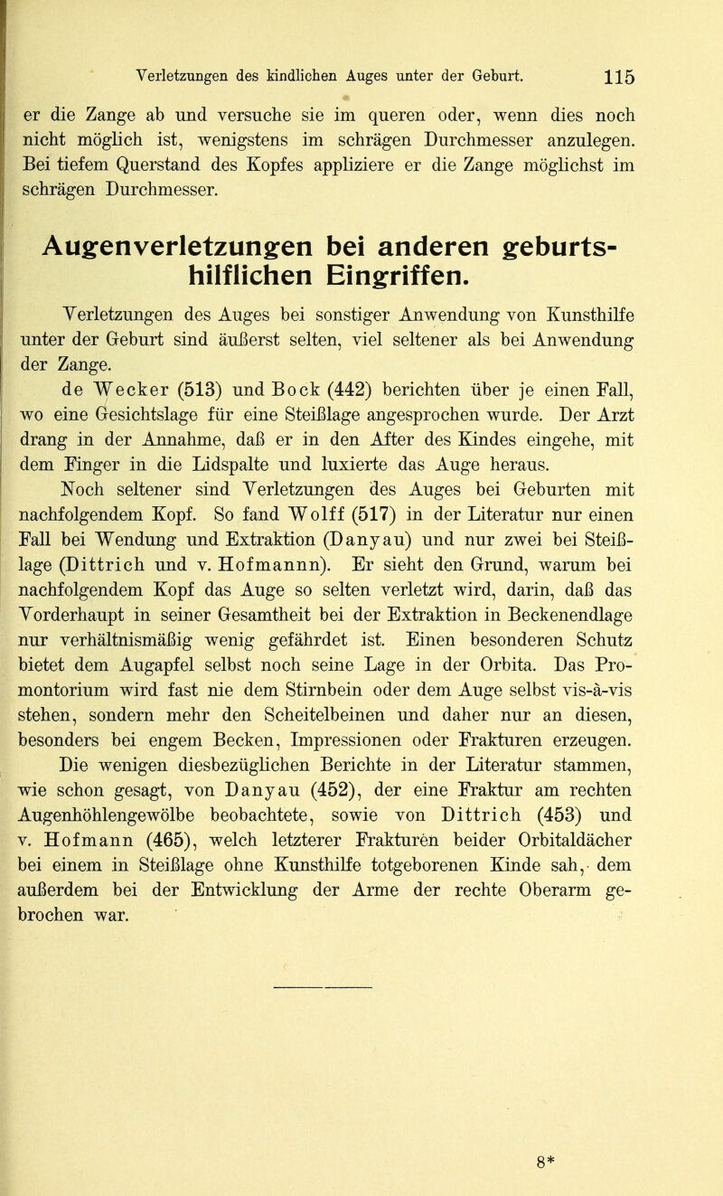 er die Zange ab und versuche sie im queren oder, wenn dies noch nicht möglich ist, wenigstens im schrägen Durchmesser anzulegen. Bei tiefem Querstand des Kopfes appliziere er die Zange möglichst im schrägen Durchmesser. Augenverletzungen bei anderen geburts- hilflichen Eingriffen. Yerletzungen des Auges bei sonstiger Anwendung von Kunsthilfe unter der Geburt sind äußerst selten, viel seltener als bei Anwendung der Zange. de Wecker (513) und Bock (442) berichten über je einen Fall, wo eine Gesichtslage für eine Steißlage angesprochen wurde. Der Arzt drang in der Annahme, daß er in den After des Kindes eingehe, mit dem Finger in die Lidspalte und luxierte das Auge heraus. Noch seltener sind Yerletzungen des Auges bei Geburten mit nachfolgendem Kopf. So fand Wolff (517) in der Literatur nur einen Fall bei Wendung und Extraktion (Danyau) und nur zwei bei Steiß- lage (Dittrich und v. Hofmannn). Er sieht den Grund, warum bei nachfolgendem Kopf das Auge so selten verletzt wird, darin, daß das Yorderhaupt in seiner Gesamtheit bei der Extraktion in Beckenendlage nur verhältnismäßig wenig gefährdet ist. Einen besonderen Schutz bietet dem Augapfel selbst noch seine Lage in der Orbita. Das Pro- montorium wird fast nie dem Stirnbein oder dem Auge selbst vis-ä-vis stehen, sondern mehr den Scheitelbeinen und daher nur an diesen, besonders bei engem Becken, Impressionen oder Frakturen erzeugen. Die wenigen diesbezüglichen Berichte in der Literatur stammen, wie schon gesagt, von Danyau (452), der eine Fraktur am rechten Augenhöhlengewölbe beobachtete, sowie von Dittrich (453) und V. Hof mann (465), welch letzterer Frakturen beider Orbitaldächer bei einem in Steißlage ohne Kunsthilfe totgeborenen Kinde sah, dem außerdem bei der Entwicklung der Arme der rechte Oberarm ge- brochen war. 8*