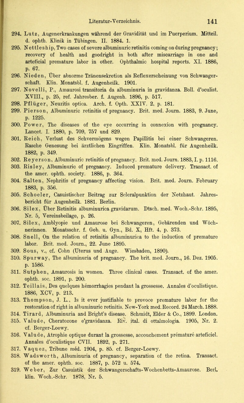 294. Lutz, Augenerkrankungen während der Gravidität und im Puerperium. Mitteil, d. ophth. Klinik in Tübingen. II. 1884. 1. 295. Nettleship, Two cases of severe albuminuricretinitis Coming onduringpregnancy; recovery of health and goodright in both after miscarriage in one and arteficial premature labor in other. Ophthalmie hospital reports. XL 1886, p. 67. 296. Nieden, Über abnorme Tränensekretion als Eeflexerscheinung von Schwanger- schaft. Klin. Monatsbl, f. Augenheilk. 1901. 297. Novelli, P., Amaurosi transitoria da albuminuria in gravidanza. Boll, d'oculist. XVIII., p. 25, ref. Jahresber. f. Augenh. 1896, p. 517. 298. Pflüger, Neuritis optica. Arch. f. Opth. XXIV. 2, p. 181. 299. Pierson, Albuminuric retinitis of pregnancy. Brit. med. Journ. 1883, 9. June, p. 1225. 300. Power, The diseases of the eye occurring in connexion with pregnancy. Lancet. I. 1880, p. 709, 757 und 829. 301. Eeich, Verlust des Sehvermögens wegen Papillitis bei einer Schwangeren. Easche Genesung bei ärztlichen Eingriffen. Klin. Monatsbl. für Augenheilk. 1882, p. 349. 302. Eeyerson, Albuminuric retinitis of pregnancy. Brit. med. Journ. 1883,1. p. 1116. 303. Eisley, Albuminuric of pregnancy. Induced premature delivery. Transact. of the amer. ophth. society. 1886, p. 364. 304. Saiten, Nephritis of pregnancy affecting vision. Brit. med. Journ. February 1883, p. 356. 305. Scheeler, Casuistischer Beitrag zur Scleralpunktion der Netzhaut. Jahres- bericht für Augenheilk. 1881. Berlin. 306. Silex, Über Eetinitis albuminurica gravidarum. Dtsch. med. Woch.-Schr. 1895, Nr. 5, Vereinsbeilage, p. 26. 307. Silex, Amblyopie und Amaurose bei Schwangeren, Gebärenden und Wöch- nerinnen. Monatsschr. f. Geb. u. Gyn., Bd. X, Hft. 4, p. 373. 308. Snell, On the relation of retinitis albuminurica to the induction of premature labor. Brit. med. Journ., 22. June 1895. 309. Sous, V., cf. Cohn (Uterus und Auge. Wiesbaden, 1890). 310. Spurway, The albuminuria of pregnancy. The brit. med. Journ., 16. Dez. 1905. p. 1586. 311. Sutphen, Amaurosis in women. Three clinical cases. Transact. of the amer. ophth. soc. 1891, p. 200. 312. Teillais, Des quelques hemorrhagies pendant la grossesse. Annales d'oculistique. 1886, XCV, p. 213. 313. Thompson, J. L., Is it ever justifiable to pro voce premature labor for the restoration of right in albuminuric retinitis. New-York med.Eecord. 24March. 1888. 314. Tirard, Albuminuria and Bright's disease. Schmidt, Eider & Co., 1899. London. 315. Valude, Cheratozone e'gravidanza. Eiv. ital. di ottalmologia. 1905, Nr. 2. cf. Berger-Loewy. 316. Valude, Atrophie optique durant la grossesse, accouchement premature arteficiel. Annales d'oculistique CVII. 1892, p. 271. 317. Vaquez, Tribüne med. 1904, p. 85. cf. Berger-Loewy. 318. Wadsworth, Albuminuria of pregnancy, Separation of the retina. Transact. of the amer. ophth. soc. 1887, p. 572 u. 574. 319. Weber, Zur Casuistik der Schwangerschafts-Wochenbetts-Amaurose. Berl. klin. Woch.-Schr. 1878, Nr. 5.