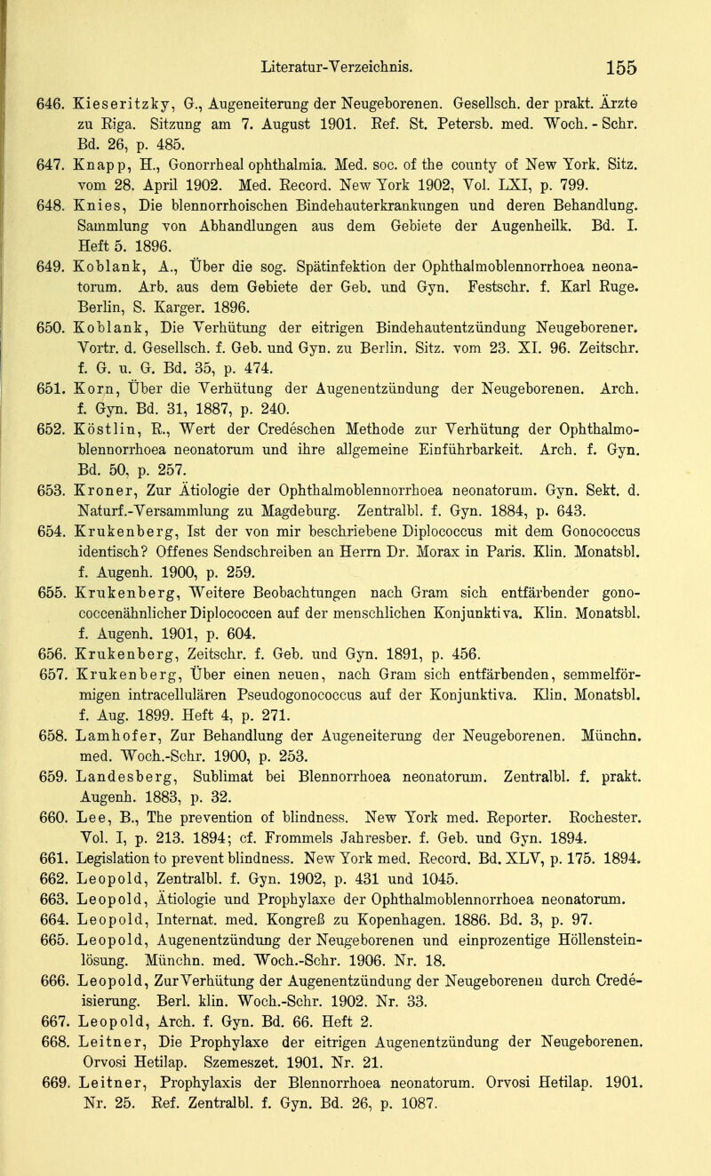 646. Kieseritzky, G., Augeneiterung der Neugeborenen. Gesellsch. der prakt. Ärzte zu Eiga. Sitzung am 7. August 1901. Eef. St. Petersb. med. Woch. - Sehr. Bd. 26, p. 485. 647. Knapp, H., Gonorrheal Ophthalmia. Med. sog. of the county of New York. Sitz, vom 28. April 1902. Med. Record. New York 1902, Vol. LXI, p. 799. 648. Knies, Die blennorrhoischen Bindehauterkrankungen und deren Behandlung. Sammlung von Abhandlungen aus dem Gebiete der Augenheilk. Bd. I. Heft 5. 1896. 649. Koblank, A., Über die sog. Spätinfektion der Ophthalmoblennorrhoea neona- torum. Arb, aus dem Gebiete der Geb. und Gyn. Festschr. f. Karl Rüge. Berlin, S. Karger. 1896. 650. Koblank, Die Verhütung der eitrigen Bindehautentzündung Neugeborener. Vortr. d. Gesellsch. f. Geb. und Gyn. zu Berlin. Sitz, vom 23. XI. 96. Zeitschr. f. G. u. G. Bd. 35, p. 474. 651. Korn, Über die Verhütung der Augenentzündung der Neugeborenen. Arch. f. Gyn. Bd. 31, 1887, p. 240. 652. Köstlin, R., Wert der Credeschen Methode zur Verhütung der Ophthalmo- blennorrhoea neonatorum und ihre allgemeine Einführbarkeit. Arch. f. Gyn. Bd. 50, p. 257. 653. Kroner, Zur Ätiologie der Ophthalmoblennorrhoea neonatorum. Gyn. Sekt. d. Naturf.-Versammlung zu Magdeburg. Zentralbl. f. Gyn. 1884, p. 643. 654. Krukenberg, Ist der von mir beschriebene Diplococcus mit dem Gonococcus identisch? Offenes Sendschreiben an Herrn Dr. Morax in Paris. Klin. Monatsbl. f. Augenh. 1900, p. 259. 655. Krukenberg, Weitere Beobachtungen nach Gram sich entfärbender gono- coccenähnlicher Diplococcen auf der menschlichen Konjunktiva. Klin. Monatsbl. f. Augenh. 1901, p. 604. 656. Krukenberg, Zeitschr. f. Geb. und Gyn. 1891, p. 456. 657. Krukenberg, Über einen neuen, nach Gram sich entfärbenden, semmeiför- migen intracellulären Pseudogonococcus auf der Konjunktiva. Klin. Monatsbl. f. Aug. 1899. Heft 4, p. 271. 658. Lamhofer, Zur Behandlung der Augeneiterung der Neugeborenen. Münchn. med. Woch.-Schr. 1900, p. 253. 659. Landesberg, Sublimat bei Blennorrhoea neonatorum. Zentralbl. f. prakt. Augenh. 1883, p. 32. 660. Lee, B., The prevention of blindness. New York med. Reporter. Rochester. Vol. I, p. 213. 1894; cf. Frommeis Jahresber. f. Geb. und Gyn. 1894. 661. Legislation to prevent blindness. New York med. Record. Bd. XLV, p. 175. 1894. 662. Leopold, Zentralbl. f. Gyn. 1902, p. 431 und 1045. 663. Leopold, Ätiologie und Prophylaxe der Ophthalmoblennorrhoea neonatorum. 664. Leopold, Internat, med. Kongreß zu Kopenhagen. 1886. Bd. 3, p. 97. 665. Leopold, Augenentzündung der Neugeborenen und einprozentige Höllenstein- lösung. Münchn. med. Woch.-Schr. 1906. Nr. 18. 666. Leopold, Zur Verhütung der Augenentzündung der Neugeborenen durch Crede- isierung. Berl. klin. Woch.-Schr. 1902. Nr. 33. 667. Leopold, Arch. f. Gyn. Bd. 66. Heft 2. 668. Leitner, Die Prophylaxe der eitrigen Augenentzündung der Neugeborenen. Orvosi Hetilap. Szemeszet. 1901. Nr. 21. 669. Leitner, Prophylaxis der Blennorrhoea neonatorum. Orvosi Hetilap. 1901. Nr. 25. Ref. Zentralbl. f. Gyn. Bd. 26, p. 1087.