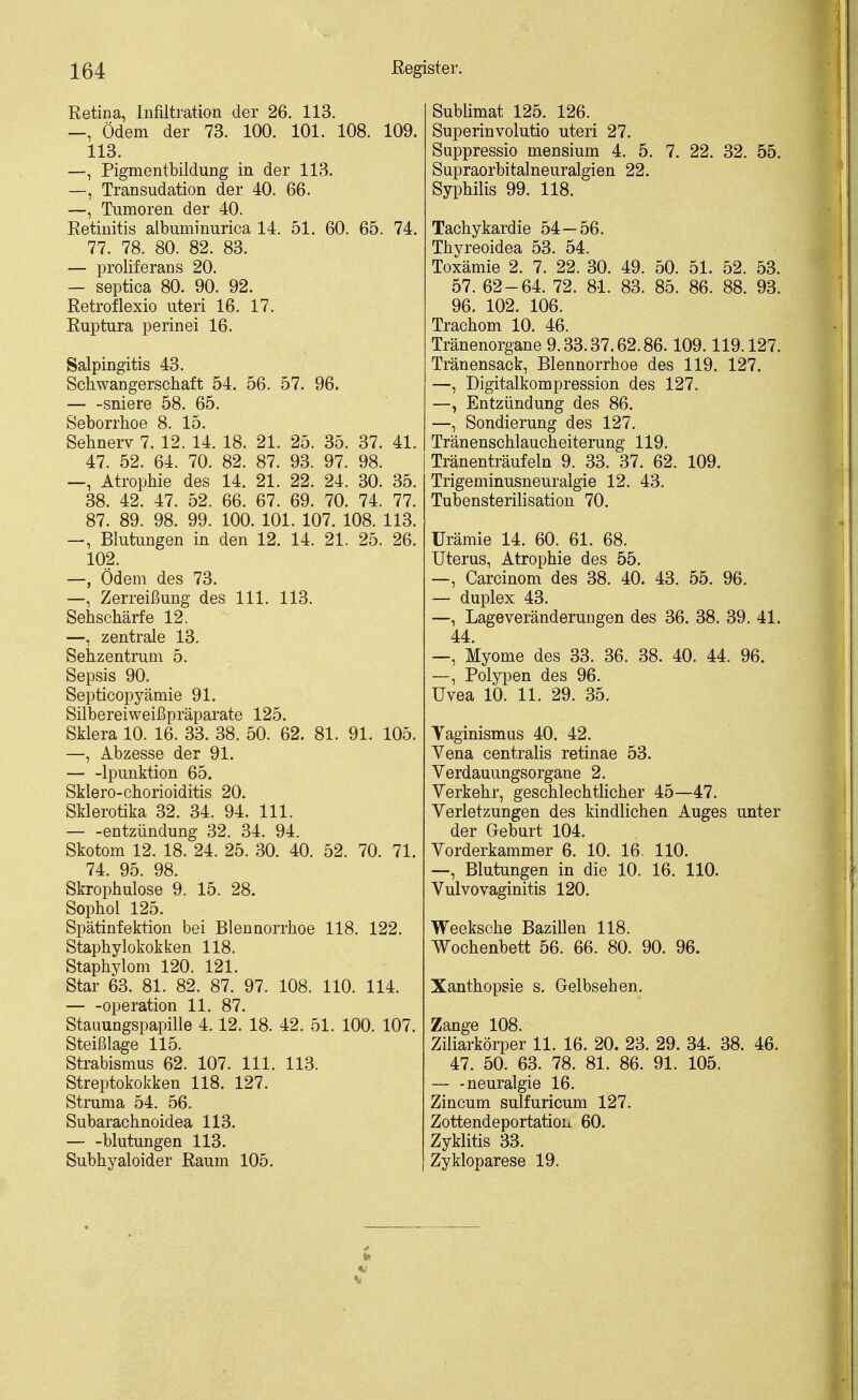 Retina, Infiltration der 26. 113. —, Ödem der 73. 100. 101. 108. 109. 113. —, Pigmentbildung in der 113. —, Transudation der 40. 66. ~, Tumoren der 40. Retinitis albuminurica 14. 51. 60. 65. 74. 77. 78. 80. 82. 83. — proliferans 20. — septica 80. 90. 92. Retroflexio uteri 16. 17. Ruptura perinei 16. Salpingitis 43. Schwangerschaft 54. 56. 57. 96. sniere 58. 65. Seborrhoe 8. 15. Sehnerv 7. 12. 14. 18. 21. 25. 35. 37. 41. 47. 52. 64. 70. 82. 87. 93. 97. 98. —, Atrophie des 14. 21. 22. 24. 30. 35. 38. 42. 47. 52. 66. 67. 69. 70. 74. 77. 87. 89. 98. 99. 100. 101. 107. 108. 113. —, Blutungen in den 12. 14. 21. 25. 26. 102. —, Ödem des 73. —, Zerreißung des III. 113. Sehschärfe 12. —, zentrale 13. Sehzentrum 5. Sepsis 90. Septicopyämie 91. Silbereiweii^präparate 125. SJilera 10. 16. 33. 38. 50. 62. 81. 91. 105. —, Abzesse der 91. Ipunktion 65. Sklero-Chorioiditis 20. Sklerotika 32. 34. 94. III. — -entzündung 32. 34. 94. Skotom 12. 18. 24. 25. 30. 40. 52. 70. 71. 74. 95. 98. Skrophulose 9. 15. 28. Sophol 125. Spätinfektion bei Blennorrhoe 118. 122. Staphylokokken 118. Staphylom 120. 121. Star 63. 81. 82. 87. 97. 108. 110. 114. Operation 11. 87. Stauungspapille 4.12. 18. 42. 51. 100. 107. Steißlage 115. Strabismus 62. 107. III. 113. Streptokokken 118. 127. Struma 54. 56. Subarachnoidea 113. blutungen 113. Subhyaloider Raum 105. Sublimat 125. 126. Superinvolutio uteri 27. Suppressio mensium 4. 5. 7. 22. 32. 55. Supraorbitalneuralgien 22. Syphilis 99. 118. Tachykardie 54 — 56. Thyreoidea 53. 54. Toxämie 2. 7. 22. 30. 49. 50. 51. 52. 53. 57. 62-64. 72. 81. 83. 85. 86. 88. 93. 96. 102. 106. Trachom 10. 46. Tränenorgane 9.33.37.62.86.109.119.127. Tränensack, Blennorrhoe des 119. 127. —, Digitalkompression des 127. —, Entzündung des 86. —, Sondierung des 127. Tränenschlaucheiterung 119. Tränenträufeln 9. 33. 37. 62. 109. Trigeminusneuralgie 12. 43. Tubensterilisation 70. Urämie 14. 60. 61. 68. Uterus, Atrophie des 55. —, Carcinom des 38. 40. 43. 55. 96. — duplex 43. —, Lageveränderungen des 36. 38. 39. 41. 44. —, Myome des 33. 36. 38. 40. 44. 96. —, Polypen des 96. Uvea 10. 11. 29. 35. Yaginismus 40. 42. Vena centralis retinae 53. Verdauungsorgane 2. Verkehr, geschlechtlicher 45—47. Verletzungen des kindlichen Auges unter der Geburt 104. Vorderkammer 6. 10. 16. 110. —, Blutungen in die 10. 16. 110. Vulvovaginitis 120. Weeksche Bazillen 118. Wochenbett 56. 66. 80. 90. 96. Xanthopsie s. Gelbsehen. Zange 108. Ziliarkörper 11. 16. 20. 23. 29. 34. 38. 46. 47. 50. 63. 78. 81. 86. 91. 105. — -neuralgie 16. Zincum sulfuricum 127. Zottendeportatioix 60. Zyklitis 33. Zykloparese 19. 1* »)