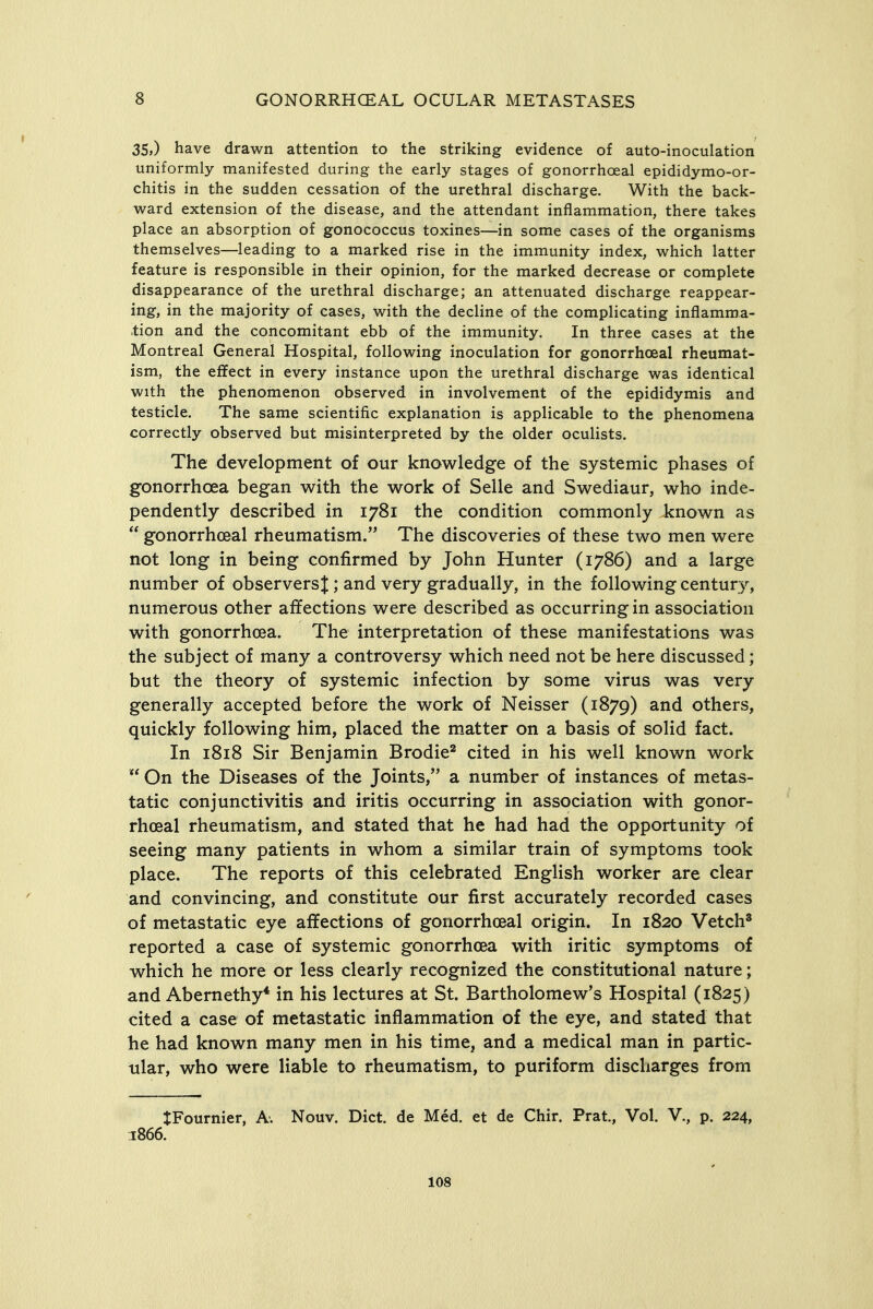 35,) have drawn attention to the striking evidence of auto-inoculation uniformly manifested during the early stages of gonorrhceal epididymo-or- chitis in the sudden cessation of the urethral discharge. With the back- ward extension of the disease, and the attendant inflammation, there takes place an absorption of gonococcus toxines—in some cases of the organisms themselves—leading to a marked rise in the immunity index, which latter feature is responsible in their opinion, for the marked decrease or complete disappearance of the urethral discharge; an attenuated discharge reappear- ing, in the majority of cases, with the decline of the complicating inflamma- tion and the concomitant ebb of the immunity. In three cases at the Montreal General Hospital, following inoculation for gonorrhoeal rheumat- ism, the effect in every instance upon the urethral discharge was identical with the phenomenon observed in involvement of the epididymis and testicle. The same scientific explanation is applicable to the phenomena correctly observed but misinterpreted by the older oculists. The development of our knowledge of the systemic phases of gonorrhoea began with the work of Selle and Swediaur, who inde- pendently described in 1781 the condition commonly known as  gonorrhoeal rheumatism. The discoveries of these two men were not long in being confirmed by John Hunter (1786) and a large number of observers J; and very gradually, in the following century, numerous other affections were described as occurring in association with gonorrhoea. The interpretation of these manifestations was the subject of many a controversy which need not be here discussed; but the theory of systemic infection by some virus was very generally accepted before the work of Neisser (1879) others, quickly following him, placed the matter on a basis of solid fact. In 1818 Sir Benjamin Brodie^ cited in his well known work  On the Diseases of the Joints, a number of instances of metas- tatic conjunctivitis and iritis occurring in association with gonor- rhoea! rheumatism, and stated that he had had the opportunity of seeing many patients in whom a similar train of symptoms took place. The reports of this celebrated English worker are clear and convincing, and constitute our first accurately recorded cases of metastatic eye affections of gonorrhoeal origin. In 1820 Vetch* reported a case of systemic gonorrhoea with iritic symptoms of which he more or less clearly recognized the constitutional nature; and Abemethy* in his lectures at St. Bartholomew's Hospital (1825) cited a case of metastatic inflammation of the eye, and stated that he had known many men in his time, and a medical man in partic- ular, who were liable to rheumatism, to puriform discharges from JFournier, A. Nouv. Diet, de Med. et de Chir. Prat., Vol. V., p. 224, 1866.