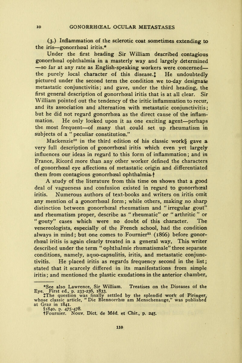 (3.) Inflammation of the sclerotic coat sometimes extending to the iris—gonorrhceal iritis.* Under the first heading Sir William described contagious gonorrhoea! ophthalmia in a masterly way and largely determined —so far at any rate as English-speaking workers were concerned— the purely local character of this disease.J He undoubtedly pictured under the second term the condition we to-day designate metastatic conjunctivitis; and gave, under the third heading, the first general description of gonorrhceal iritis that is at all clear. Sir William pointed out the tendency of the iritic inflammation to recur, and its association and alternation with metastatic conjunctivitis; but he did not regard gonorrhoea as the direct cause of the inflam- mation. He only looked upon it as one exciting agent—perhaps the most frequent—of many that could set up rheumatism in subjects of a  peculiar constitution. Mackenzie^^ in the third edition of his classic work§ gave a very full description of gonorrhceal iritis which even yet largely influences our ideas in regard to this form of inflammation; and in France, Ricord more than any other worker defined the characters of gonorrhceal eye affections of metastatic origin and differentiated them from contagious gonorrhceal ophthalmia-f A study of the literature from this time on shows that a good deal of vagueness and confusion existed in regard to gonorrhceal iritis. Numerous authors of text-books and writers on iritis omit any mention of a gonorrhceal form; while others, making no sharp distinction between gonorrhceal rheumatism and  irregular gout and rheumatism proper, describe as rheumatic or  arthritic  or  gouty cases which were no doubt of this character. The venereologists, especially of the French school, had the condition always in mind; but one comes to Fournier'^^ (1866) before gonor- rhoea! iritis is again clearly treated in a general way. This writer described under the term  ophthalmic rhumatismale three separate conditions, namely, aquo-capsulitis, iritis, and metastatic conjunc- tivitis. He placed iritis as regards frequency second in the list; % stated that it scarcely differed in its manifestations from simple iritis; and mentioned the plastic exudations in the anterior chamber, *See also Lawrence, Sir William. Treatises on the Diseases of the Eye. First ed., p. 233-236, 1833. JThe question was finally settled by the splendid work of Piringer, whose classic article,  Die Blennorrhoe am Menschenauge, was published at Graz in 1841. §1840, p. 475-478. tFournier. Nouv. Diet, de Med. et Chir., p. 245.