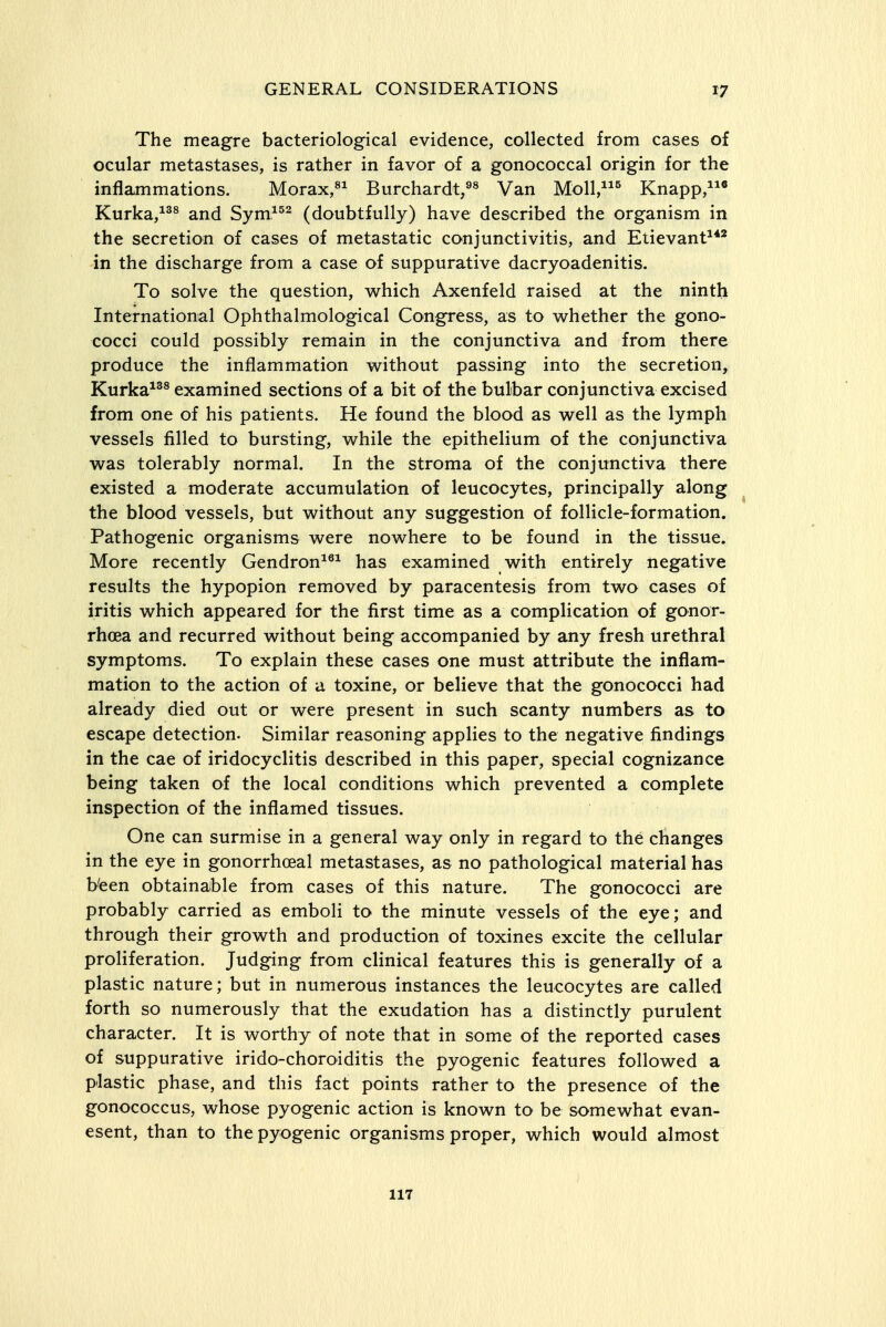 The meagre bacteriological evidence, collected from cases of ocular metastases, is rather in favor of a gonococcal origin for the inflammations. Morax,^^ Burchardt,^^ Van Moll,^ Knapp,* Kurka,^^^ and Sym.^^^ (doubtfully) have described the organism in the secretion of cases of metastatic conjunctivitis, and Etievant^** in the discharge from a case of suppurative dacryoadenitis. To solve the question, which Axenfeld raised at the ninth International Ophthalmological Congress, as to whether the gono- cocci could possibly remain in the conjunctiva and from there produce the inflammation without passing into the secretion, Kurka^^® examined sections of a bit of the bulbar conjunctiva excised from one of his patients. He found the blood as well as the lymph vessels filled to bursting, while the epithelium of the conjunctiva was tolerably normal. In the stroma of the conjunctiva there existed a moderate accumulation of leucoc)rtes, principally along the blood vessels, but without any suggestion of follicle-formation. Pathogenic organisms were nowhere to be found in the tissue. More recently Gendron^^^ has examined with entirely negative results the hypopion removed by paracentesis from two cases of iritis which appeared for the first time as a complication of gonor- rhoea and recurred without being accompanied by any fresh urethral symptoms. To explain these cases one must attribute the inflam- mation to the action of a toxine, or believe that the gonococci had already died out or were present in such scanty numbers as to escape detection. Similar reasoning applies to the negative findings in the cae of iridocyclitis described in this paper, special cognizance being taken of the local conditions which prevented a complete inspection of the inflamed tissues. One can surmise in a general way only in regard to the changes in the eye in gonorrhoeal metastases, as no pathological material has b'een obtainable from cases of this nature. The gonococci are probably carried as emboli to the minute vessels of the eye; and through their growth and production of toxines excite the cellular proliferation. Judging from clinical features this is generally of a plastic nature; but in numerous instances the leucocytes are called forth so numerously that the exudation has a distinctly purulent character. It is worthy of note that in some of the reported cases of suppurative irido-choroiditis the pyogenic features followed a plastic phase, and this fact points rather to the presence of the gonococcus, whose pyogenic action is known to be somewhat evan- esent, than to the pyogenic organisms proper, which would almost