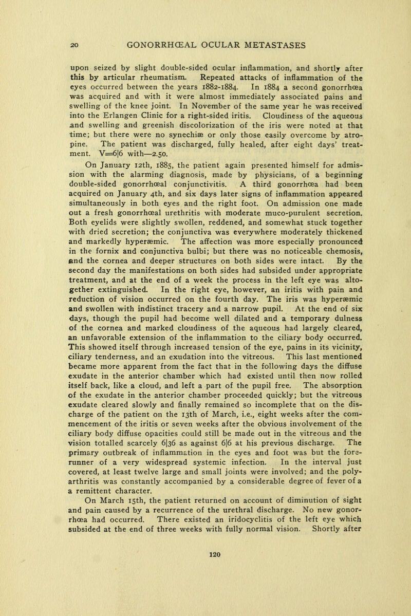 upon seized by slight double-sided ocular inflammation, and shortly after this by articular rheumatism. Repeated attacks of inflammation of the eyes occurred between the years 1882-1884. In 1884 a second gonorrhoea was acquired and with it were almost immediately associated pains and swelling of the knee joint. In November of the same year he was received into the Erlangen Clinic for a right-sided iritis. Cloudiness of the aqueous ^nd swelling and greenish discolorization of the iris were noted at that time; but there were no synechias or only those easily overcome by atro- pine. The patient was discharged, fully healed, after eight days' treat- ment. V=6|6 with—2.50. On January 12th, 1885, the patient again presented himself for admis- sion with the alarming diagnosis, made by physicians, of a beginning double-sided gonorrhoeal conjunctivitis. A third gonorrhoea had been acquired on January 4th, and six days later signs of inflammation appeared simultaneously in both eyes and the right foot. On admission one made out a fresh gonorrhoeal urethritis with moderate muco-purulent secretion. Both eyelids were slightly swollen, reddened, and somewhat stuck together with dried secretion; the conjunctiva was everywhere moderately thickened and markedly hypersemic. The affection was more especially pronounced in the fornix and conjunctiva bulbi; but there was no noticeable chemosLs, and the cornea and deeper structures on both sides were intact. By the second day the manifestations on both sides had subsided under appropriate treatment, and at the end of a week the process in the left eye was alto- gether extinguished. In the right eye, however, an iritis with pain and reduction of vision occurred on the fourth day. The iris was hypersemic and swollen with indistinct tiracery and a narrow pupil. At the end of six days, though the pupil had become well dilated and a temporary dulness of the cornea and marked cloudiness of the aqueous had largely cleared, an unfavorable extension of the inflammation to the ciliary body occurred. This showed itself through increased tension of the eye, pains in its vicinity, ciliary tenderness, and an exudation into the vitreous. This last mentioned became more apparent from the fact that in the following days the diffuse exudate in the anterior chamber which had existed until then now rolled itself back, like a cloud, and left a part of the pupil free. The absorption of the exudate in the anterior chamber proceeded quickly; but the vitreous exudate cleared slowly and finally remained so incomplete that on the dis- charge of the patient on the 13th of March, i.e., eight weeks after the com- mencement of the iritis or seven weeks after the obvious involvement of the ciliary body diffuse opacities could still be made out in the vitreous and the vision totalled scarcely 6I36 as against 616 at his previous discharge. The primary outbreak of inflammation in the eyes and foot was but the fore- runner of a very widespread systemic infection. In the interval just covered, at least twelve large and small joints were involved; and the poly- arthritis was constantly accompanied by a considerable degree of fever of a a remittent character. On March 15th, the patient returned on account of diminution of sight and pain caused by a recurrence of the urethral discharge. No new gonor- rhoea had occurred. There existed an iridocyclitis of the left eye which subsided at the end of three weeks with fully normal vision. Shortly after