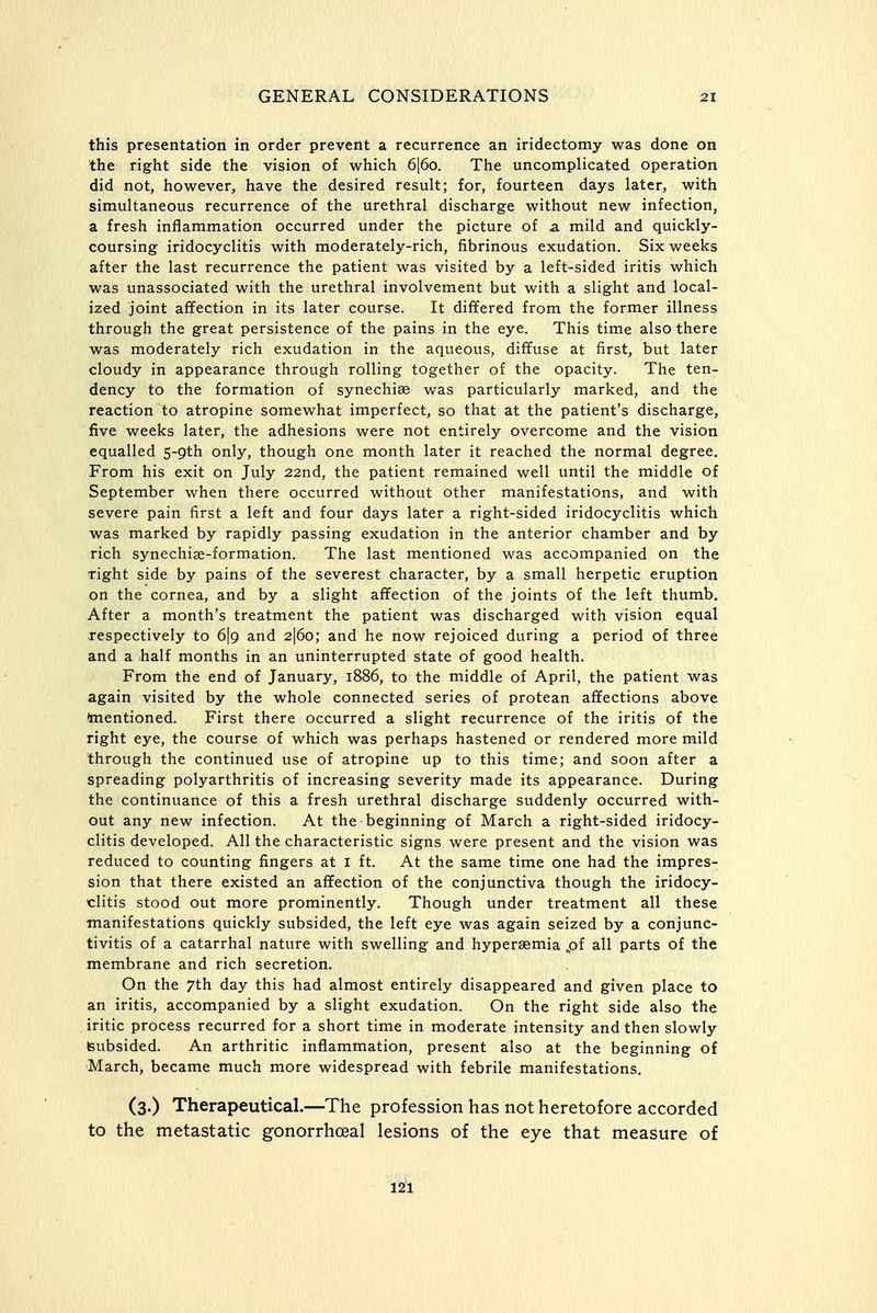 this presentation in order prevent a recurrence an iridectomy was done on the right side the vision of which 6|6o. The uncomplicated operation did not, however, have the desired result; for, fourteen days later, with simultaneous recurrence of the urethral discharge without new infection, a fresh inflammation occurred under the picture of a mild and quickly- coursing iridocyclitis with moderately-rich, fibrinous exudation. Six weeks after the last recurrence the patient was visited by a left-sided iritis which was unassociated with the urethral involvement but with a slight and local- ized joint affection in its later course. It difTered from the former illness through the great persistence of the pains in the eye. This time also there was moderately rich exudation in the aqueous, diffuse at first, but later cloudy in appearance through rolling together of the opacity. The ten- dency to the formation of synechias was particularly marked, and the reaction to atropine somewhat imperfect, so that at the patient's discharge, five weeks later, the adhesions were not entirely overcome and the vision equalled S-Qth only, though one month later it reached the normal degree. From his exit on July 22nd, the patient remained well until the middle of September when there occurred without other manifestations, and with severe pain first a left and four days later a right-sided iridocyclitis which was marked by rapidly passing exudation in the anterior chamber and by rich synechise-formation. The last mentioned was accompanied on the right side by pains of the severest character, by a small herpetic eruption on the cornea, and by a slight affection of the joints of the left thumb. After a month's treatment the patient was discharged with vision equal respectively to 6\g and 2|6o; and he now rejoiced during a period of three and a half months in an uninterrupted state of good health. From the end of January, 1886, to the middle of April, the patient was again visited by the whole connected series of protean affections above (mentioned. First there occurred a slight recurrence of the iritis of the right eye, the course of which was perhaps hastened or rendered more mild through the continued use of atropine up to this time; and soon after a spreading polyarthritis of increasing severity made its appearance. During the continuance of this a fresh urethral discharge suddenly occurred with- out any new infection. At the beginning of March a right-sided iridocy- clitis developed. All the characteristic signs were present and the vision was reduced to counting fingers at i ft. At the same time one had the impres- sion that there existed an affection of the conjunctiva though the iridocy- clitis stood out more prominently. Though under treatment all these manifestations quickly subsided, the left eye was again seized by a conjunc- tivitis of a catarrhal nature with swelling and hypersemia pf all parts of the membrane and rich secretion. On the 7th day this had almost entirely disappeared and given place to an iritis, accompanied by a slight exudation. On the right side also the iritic process recurred for a short time in moderate intensity and then slowly Isubsided. An arthritic inflammation, present also at the beginning of March, became much more widespread with febrile manifestations. (3.) Therapeutical.—The profession has not heretofore accorded to the metastatic gonorrhoea] lesions of the eye that measure of