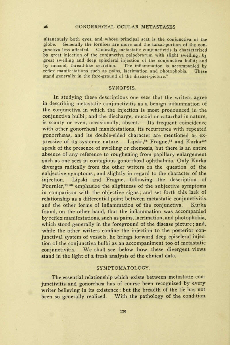 ultaneously both eyes, and whose principal seat is the conjunctiva of the globe. Generally the fornices are more and the tarsal-portion of the con- junctiva less affected. Clinically, metastatic conjunctivitis is characterized by great injection of the conjunctiva palpebrarum with slight swelling; by great swelling and deep episcleral injection of the conjunctiva bulbi; and by mucoid, thread-like secretion. The inflammation is accompanied by reflex manifestations such as pains, lacrimation and photophobia. These stand generally in the fore-ground of the disease-picture. SYNOPSIS. In studying these descriptions one sees that the writers agree in describing metastatic conjunctivitis as a benign inflammation of the conjunctiva in which the injection is most pronounced in the conjunctiva bulbi; and the discharge, mucoid or catarrhal in nature, is scanty or even, occasionally, absent. Its frequent coincidence with other gonorrhoeal manifestations, its recurrence with repeated gonorrhoeas, and its double-sided character are mentioned as ex- pressive of its systemic nature. Lipski,^^ Fragne,^^ and Kurka^^* speak of the presence of swelling or chemosis, but there is an entire absence of any reference to roughening from papillary enlargement such as one sees in contagious gonorrhceal ophthalmia. Only Kurka diverges radically from the other writers on the question of the subjective symptoms; and slightly in regard to the character of the injection. Lipski and Fragne, following the description of Fournier,^^ emphasize the slightness of the subjective symptoms in comparison with the objective signs; and set forth this lack of relationship as a differential point between metastatic conjunctivitis and the other forms of inflammation of the conjunctiva. Kurka found, on the other hand, that the inflammation was accompanied by reflex manifestations, such as pains, lacrimation, and photophobia,, which stood generally in the foreground of the disease picture; and, while the other writers confine the injection to the posterior con- junctival system of vessels, he brings forward deep episcleral injec- tion of the conjunctiva bulbi as an accompaniment too of metastatic conjunctivitis. We shall see below how these divergent views stand in the light of a fresh analysis of the clinical data. SYMPTOMATOLOGY. The essential relationship which exists between metastatic con- junctivitis and gonorrhoea has of course been recognized by every^ writer believing in its existence; but the breadth of the tie has not been so generally realized. With the pathology of the condition