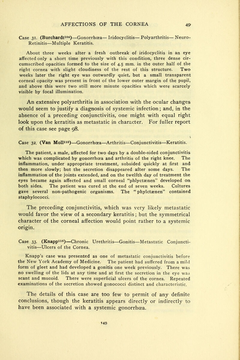 Case 31. (Burchardti<>*)—Gonorrhoea— Iridocyclitis— Polyarthritis— Neuro- Retinitis—Multiple Keratitis. About three weeks after a fresh outbreak of iridocyclitis in an eye affected only a short time previously with this condition, three dense cir- cumscribed opacities formed to the size of 4.5 mm. in the outer half of the right cornea with slight cloudiness of the rest of this structure. Two weeks later the right eye was outwardly quiet, but a small transparent corneal opacity was present in front of the lower outer margin of the pupil, and above this were two still more minute opacities which were scarcely visible by focal illumination. An extensive polyarthritis in association with the ocular changes would seem to justify a diagnosis of systemic infection; and, in the absence of a preceding conjunctivitis, one might with equal right look upon the keratitis as metastatic in character. For fuller report of this case see page 98. Case 32. (Van Mollns)—Gonorrhoea—Arthritis—Conjunctivitis—Keratitis. The patient, a male, affected for two days by a double-sided conjunctivitis which was complicated by gonorrhoea and arthritis of the right knee. The inflammation, under appropriate treatment, subsided quickly at first and then more slowly; but the secretion disappeared after some days. The inflammation of the joints extended, and on the twelfth day of treatment the eyes became again affected and small corneal phlyctaenen developed on both sides. The patient was cured at the end of seven weeks. Cultures gave several non-pathogenic organisms. The phylctaenen contained staphylococci. The preceding conjunctivitis, which was very likely metastatic would favor the view of a secondary keratitis; but the symmetrical character of the corneal affection would point rather to a systemic origin. Cas-e 33. (Knappiifi)—Chronic Urethritis^—Gonitis—Metastatic Conjuncti- vitis—Ulcers of the Cornea. Knapp's case was presented as one of metastatic conjunctivitis before the New York Academy of Medicine. The patient had suffered from a mild form of gleet and had developed a gonitis one week previously. There was no swelling of the lids at any time and at first the secretion in the eye was scant and mucoid. There were superficial ulcers of the cornea. Repeated examinations of the secretion showed gonococci distinct and characteristic. The details of this case are too few to permit of any definite conclusions, though the keratitis appears directly or indirectly to have been associated with a systemic gonorrhoea.