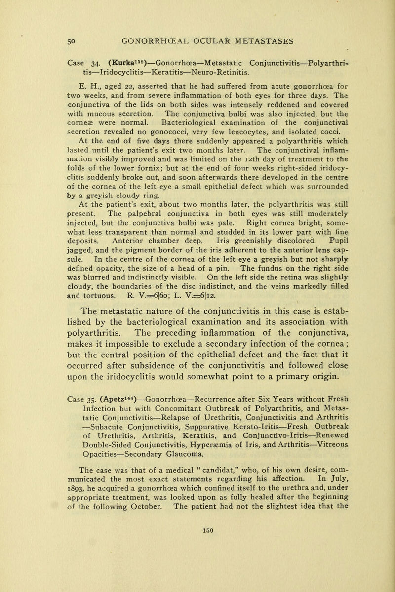 Case 34. (Kurka^^s)—Gonorrhoea—Metastatic Conjunctivitis—Polyarthri- tis^—Iridocyclitis—Keratitis—Neuro-Retinitis. E. H., aged 22, asserted that he had suffered from acute gonorrhoea for two weeks, and from severe inflammation of both eyes for three days. The conjunctiva of the lids on both sides was intensely reddened and covered with mucous secretion. The conjunctiva bulbi was also injected, but the corneae were normal. Bacteriological examination of the conjunctival secretion revealed no gonococci, very few leucocytes, and isolated cocci. At the end of five days there suddenly appeared a polyarthritis which lasted until the patient's exit two months later. The conjunctival inflam- mation visibly improved and was limited on the 12th day of treatment to the folds of the lower fornix; but at the end of four weeks right-sided iridocy- clitis suddenly broke out, and soon afterwards there developed in the centre of the cornea of the left eye a small epithelial defect which was surrounded by a greyish cloudy ring. At the patient's exit, about two months later, the polyarthritis was still present. The palpebral conjunctiva in both eyes was still moderately injected, but the conjunctiva bulbi was pale. Right cornea bright, some- what less transparent than normal and studded in its lower part with fine deposits. Anterior chamber deep. Iris greenishly discolored. Pupil jagged, and the pigment border of the iris adherent to the anterior lens cap- sule. In the centre of the cornea of the left eye a greyish but not sharply defined opacity, the size of a head of a pin. The fundus on the right side was blurred and indistinctly visible. On the left side the retina was slightly cloudy, the boundaries of the disc indistinct, and the veins markedly filled and tortuous. R. V.=:6!6o; L. V.—6|i2. The metastatic nature of the conjunctivitis in this case is estab- lished by the bacteriological examination and its association with polyarthritis. The preceding inflammation of the conjunctiva, makes it impossible to exclude a secondary infection of the cornea; but the central position of the epithelial defect and the fact that it occurred after subsidence of the conjunctivitis and followed close upon the iridocyclitis would somewhat point to a primary origin. Case 35. (Apetzi44)—Gonorrh(xa—Recurrence after Six Years without Fresh Infection but with Concomitant Outbreak of Polyarthritis, and Metas- tatic Conjunctivitis—Relapse of Urethritis, Conjunctivitis and Arthritis —Subacute Conjunctivitis, Suppurative Kerato-Iritis—Fresh Outbreak of Urethritis, Arthritis, Keratitis, and Conjunctivo-Iritis—Renewed Double-Sided Conjunctivitis, Hypersemia of Iris, and Arthritis—Vitreous Opacities—Secondary Glaucoma. The case was that of a medical candidat, who, of his own desire, com- municated the most exact statements regarding his affection. In July, 1893, he acquired a gonorrhoea which confined itself to the urethra and, under appropriate treatment, was looked upon as fully healed after the beginning of the following October. The patient had not the slightest idea that the
