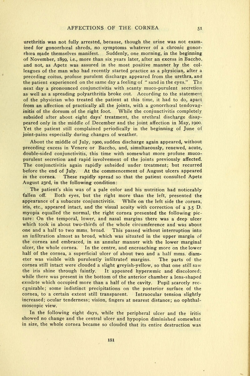 urethritis was not fully arrested, because, though the urine was not exam- ined for gonorrhoeal shreds, no symptoms whatever of a chronic gonor- rhoea njade themselves manifest. Suddenly, one morning, in the beginning of November, 1899, i.e., more than six years later, after an excess in Baccho, and not, as Apetz was assured in the most positive manner by the col- leagues of the man who had recently started practice as a physician, after a preceding coitus, profuse purulent discharge appeared from the urethra, and the patient experienced on the same day a feeling of sand in the eyes. The next day a pronounced conjunctivitis with scanty muco-purulent secretion as well as a spreading polyarthritis broke out. According to the statement of the physician who treated the patient at this time, it had to do, apart from an affection of practically all the joints, with a gonorrhoeal tendovag- initis of the dorsum of the right foot. While the conjunctivitis completely subsided after about eight days' treatment, the urethral discharge disap- peared only in the middle of December and the joint affection in May, 1900. Yet the patient still complained periodically in the beginning of June of joint-pains especially during changes of weather. About the middle of July, 1900, sudden discharge again appeared, without preceding excess in Venere or Baccho, and, simultaeously, renewed, acute, double-sided conjunctivitis, this time with somewhat more profuse muco- purulent secretion and rapid involvement of the joints previously affected. The conjunctivitis again rapidly subsided under treatment; but recurred before the end of July. At the commencement of August ulcers appeared in the cornea. These rapidly spread so that the patient consulted Apetz August 23rd, in the following condition: The patient's skin was of a pale color and his nutrition had noticeably fallen off. Both eyes, but the right more than the left, presented the appearance of a subacute conjunctivitis. While on the left side the cornea, iris, etc., appeared intact, and the visual acuity with correction of a 3.5 D. myopia equalled the normal, the right cornea presented the following pic- ture: On the temporal, lower, and nasal margins there was a deep ulcer which took in about two-thirds of the whole circumference and was about one and a half to two mms. broad. This passed without interruption into an infiltration almost as broad, which was situated in the upper margin of the cornea and embraced, in an annular manner with the lower marginal ulcer, the whole cornea. In the centre, and encroaching more on the lower half of the cornea, a superficial ulcer of about two and a half mms. diam- eter was visible with purulently infiltrated margins. The parts of the cornea still intact were clouded a slight greyish-yellow, so that one still saw the iris shine through faintly. It appeared hypersemic and discolored; while there was present in the bottom of the anterior chamber a lens-shaped exudate which occupied more than a half of the cavity. Pupil scarcely rec- ognizable; some indistinct precipitations on the posterior surface of the cornea, to a certain extent still transparent. Intraocular tension slightly increased; ocular tenderness; vision, fingers at nearest distance; no ophthal- moscopic view. In the following eight days, while the peripheral ulcer and the iritis showed no change and the central ulcer and hypopion diminished somewhat in size, the whole cornea became so clouded that its entire destruction was