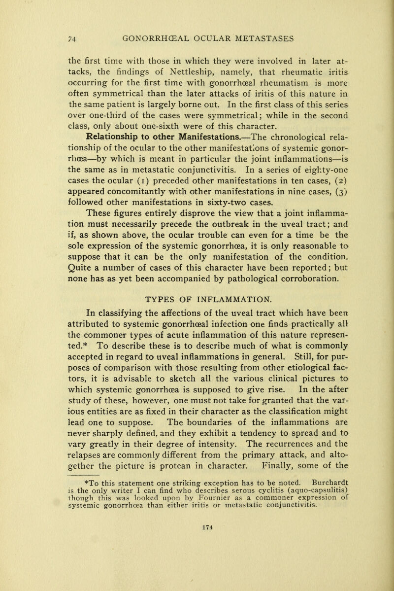 the first time with those in which they were involved in later at- tacks, the findings of Nettleship, namely, that rheumatic iritis occurring for the first time with gonorrhcBal rheumatism is more often symmetrical than the later attacks of iritis of this nature in the same patient is largely borne out. In the first class of this series over one-third of the cases were symmetrical; while in the second class, only about one-sixth were of this character. Relationship to other Manifestations.—The chronological rela- tionship of the ocular to the other manifestations of systemic gonor- rhoea—by which is meant in particular the joint inflammations—is the same as in metastatic conjunctivitis. In a series of eighty-one cases the ocular (i) preceded other manifestations in ten cases, (2) appeared concomitantly with other manifestations in nine cases, (3) followed other manifestations in sixty-two cases. These figures entirely disprove the view that a joint inflamma- tion must necessarily precede the outbreak in the uveal tract; and if, as shown above, the ocular trouble can even for a time be the sole expression of the systemic gonorrhoea, it is only reasonable to suppose that it can be the only manifestation of the condition. Quite a number of cases of this character have been reported; but none has as yet been accompanied by pathological corroboration. TYPES OF INFLAMMATION. In classifying the affections of the uveal tract which have been attributed to systemic gonorrhoeal infection one finds practically all the commoner types of acute inflammation of this nature represen- ted.* To describe these is to describe much of what is commonly accepted in regard to uveal inflammations in general. Still, for pur- poses of comparison with those resulting from other etiological fac- tors, it is advisable to sketch all the various clinical pictures to which systemic gonorrhoea is supposed to give rise. In the after study of these, however, one must not take for granted that the var- ious entities are as fixed in their character as the classification might lead one to suppose. The boundaries of the inflammations are never sharply defined, and they exhibit a tendency to spread and to vary greatly in their degree of intensity. The recurrences and the relapses are commonly different from the primary attack, and alto- gether the picture is protean in character. Finally, some of the *To this statement one striking exception has to be noted. Burchardt is the only writer I can find who describes serous cyclitis (aquo-capsuHtis) though this was looked upon by Fournier as a commoner expression of systemic gonorrhoea than either iritis or metastatic conjunctivitis. 174