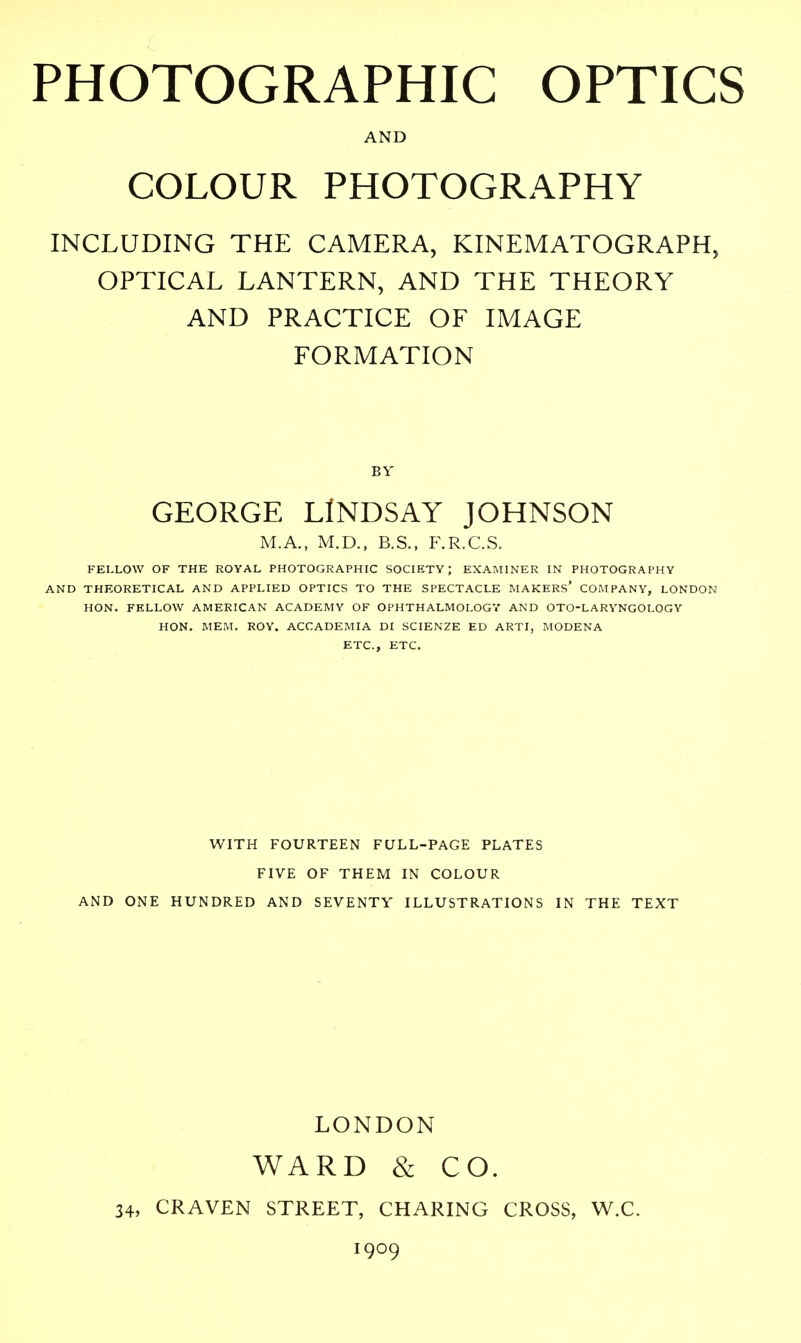 PHOTOGRAPHIC OPTICS AND COLOUR PHOTOGRAPHY INCLUDING THE CAMERA, KINEMATOGRAPH, OPTICAL LANTERN, AND THE THEORY AND PRACTICE OF IMAGE FORMATION BY GEORGE LINDSAY JOHNSON M.A., M.D., B.S., F.R.C.S. FELLOW OF THE ROYAL PHOTOGRAPHIC SOCIETY; EXAMINER IN PHOTOGRAPHY AND THEORETICAL AND APPLIED OPTICS TO THE SPECTACLE MAKERS' COMPANY, LONDON HON. FELLOW AMERICAN ACADEMY OF OPHTHALMOLOGY AND OTO-LARYNGOLOGY HON. MEM. ROY. ACCADEMIA DI SCIENZE ED ARTI, MODENA ETC., ETC. WITH FOURTEEN FULL-PAGE PLATES FIVE OF THEM IN COLOUR AND ONE HUNDRED AND SEVENTY ILLUSTRATIONS IN THE TEXT LONDON WARD & CO. 34, CRAVEN STREET, CHARING CROSS, W.C. 1909