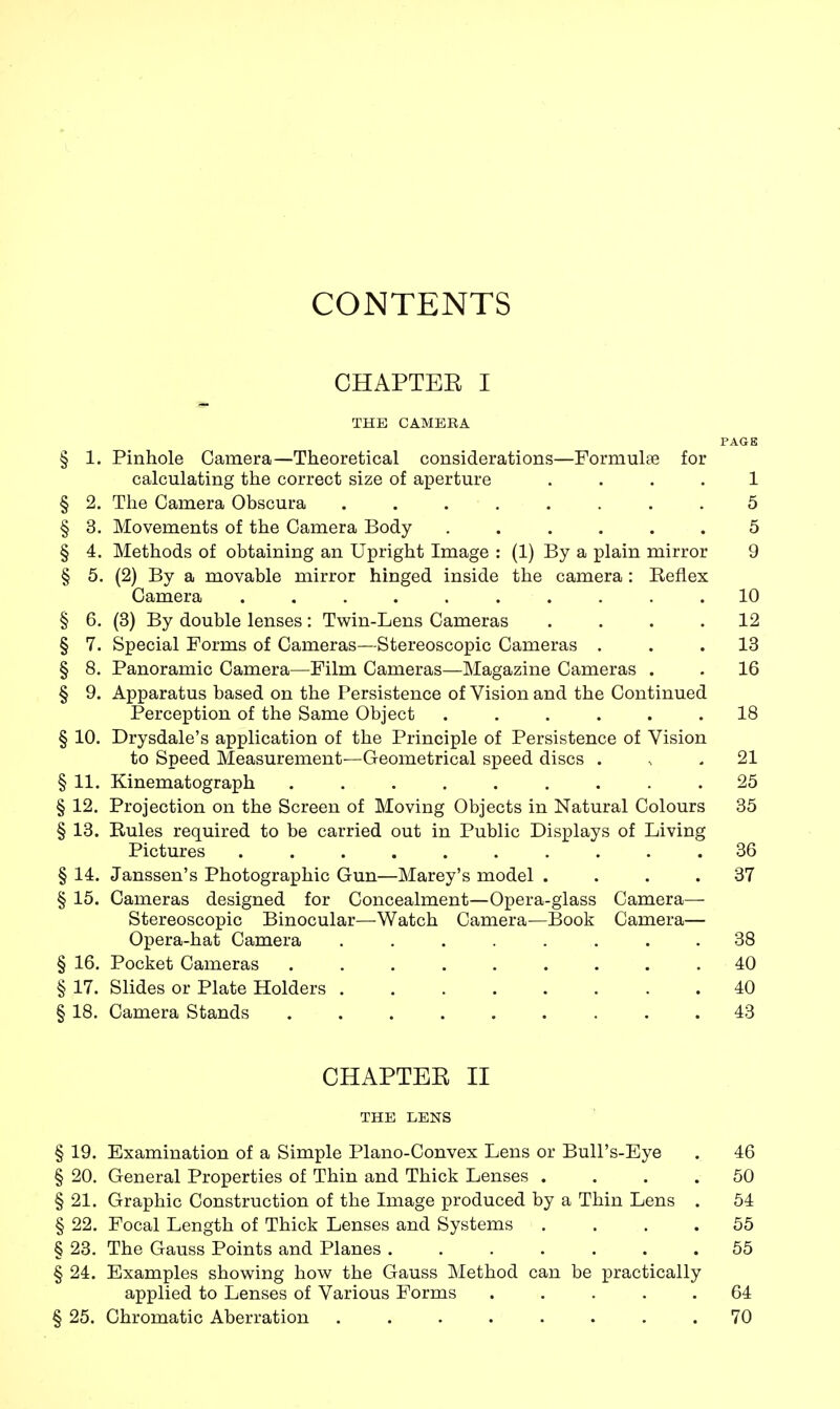 CONTENTS CHAPTEE I THE CAMERA PAGE § 1. Pinhole Camera—Theoretical considerations—Formulae for calculating the correct size of aperture .... 1 § 2. The Camera Obscura ........ 5 § 3. Movements of the Camera Body ...... 5 § 4. Methods of obtaining an Upright Image : (1) By a plain mirror 9 § 5. (2) By a movable mirror hinged inside the camera : Keflex Camera .......... 10 § 6. (3) By double lenses : Twin-Lens Cameras .... 12 § 7. Special Forms of Cameras—Stereoscopic Cameras ... 13 § 8. Panoramic Camera—Film Cameras—Magazine Cameras . . 16 § 9. Apparatus based on the Persistence of Vision and the Continued Perception of the Same Object ...... 18 § 10. Drysdale's application of the Principle of Persistence of Vision to Speed Measurement—Geometrical speed discs 21 § 11. Kinematograph 25 § 12. Projection on the Screen of Moving Objects in Natural Colours 35 § 13. Rules required to be carried out in Public Displays of Living Pictures .......... 36 § 14. Janssen's Photographic Gun—Marey's model . . . .37 § 15. Cameras designed for Concealment—Opera-glass Camera— Stereoscopic Binocular—Watch Camera—Book Camera— Opera-hat Camera ........ 38 § 16. Pocket Cameras 40 § 17. Slides or Plate Holders 40 § 18. Camera Stands 43 CHAPTER II THE LENS § 19. Examination of a Simple Piano-Convex Lens or Bull's-Eye . 46 § 20. General Properties of Thin and Thick Lenses .... 50 § 21. Graphic Construction of the Image produced by a Thin Lens . 54 § 22. Focal Length of Thick Lenses and Systems .... 55 § 23. The Gauss Points and Planes ....... 55 § 24. Examples showing how the Gauss Method can be practically applied to Lenses of Various Forms ..... 64 § 25. Chromatic Aberration ........ 70