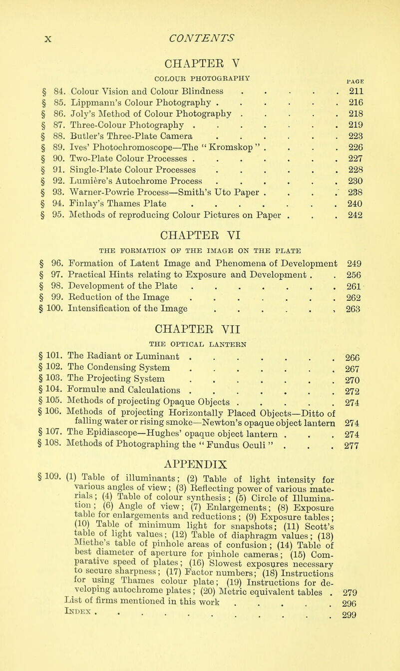 CHAPTER V COLOUR PHOTOGRAPHY i»age § 84. Colour Vision and Colour Blindness 211 § 85. Lippmann's Colour Photography ....... 216 § 86. Joly's Method of Colour Photography 218 § 87. Three-Colour Photography 219 § 88. Butler's Three-Plate Camera 223 § 89. Ives'Photochromoscope—The  Kromskop  . . . . 226 § 90. Two-Plate Colour Processes .227 § 91. Single-Plate Colour Processes 228 § 92. Lumiere's Autochrome Process ...... 230 § 93. Warner-Powrie Process—Smith's Uto Paper . . . . 238 § 94. Finlay's Thames Plate 240 § 95. Methods of reproducing Colour Pictures on Paper . . . 242 CHAPTER VI THE FORMATION OF THE IMAGE ON THE PLATE § 96. Formation of Latent Image and Phenomena of Development 249 § 97. Practical Hints relating to Exposure and Development . . 256 § 98. Development of the Plate 261 § 99. Beduction of the Image . 262 § 100. Intensification of the Image ...... 263 CHAPTER VII THE OPTICAL LANTERN § 101. The Badiant or Luminant . § 102. The Condensing System § 103. The Projecting System § 104. Formulae and Calculations . § 105. Methods of projecting Opaque Objects § 106. Methods of projecting Horizontally Placed Objects—Ditto of falling water or rising smoke—Newton's opaque object lantern § 107. The Epidiascope—Hughes' opaque object lantern . § 108. Methods of Photographing the  Fundus Oculi  . APPENDIX § 109. (1) Table of illuminants; (2) Table of light intensity for various angles of view; (3) Beflecting power of various mate- rials ; (4) Table of colour synthesis ; (5) Circle of Illumina- tion ; (6) Angle of view; (7) Enlargements; (8) Exposure table for enlargements and reductions ; (9) Exposure tables ; (10) Table of minimum light for snapshots; (11) Scott's table of light values; (12) Table of diaphragm values; (13) Miethe's table of pinhole areas of confusion ; (14) Table of best diameter of aperture for pinhole cameras; (15) Com- parative speed of plates; (16) Slowest exposures necessary to secure sharpness; (17) Factor numbers; (18) Instructions for using Thames colour plate; (19) Instructions for de- veloping autochrome plates ; (20) Metric equivalent tables . List of firms mentioned in this work Index . 266 267 270 272 274 274 274 277 279 296 299