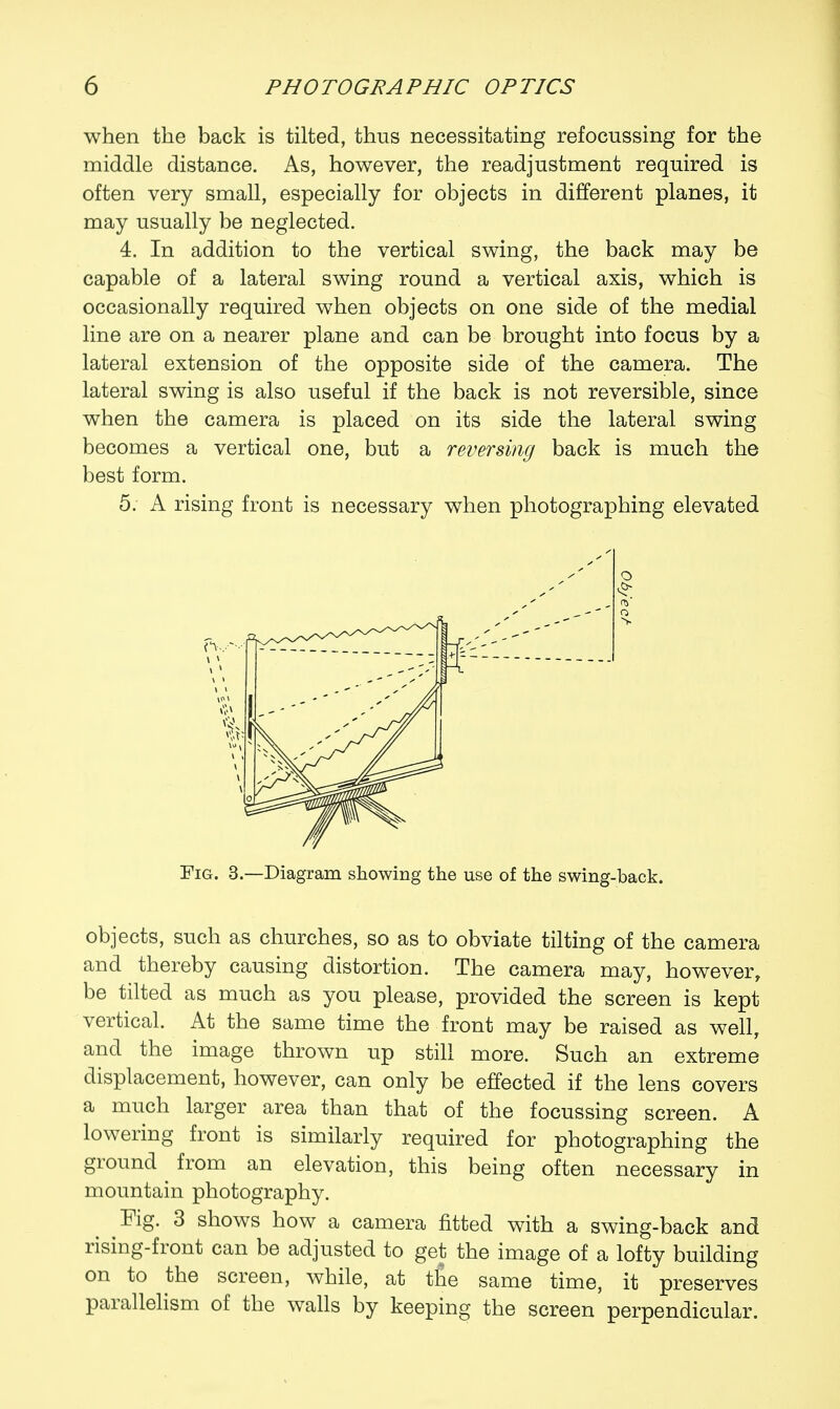 when the back is tilted, thus necessitating refocussing for the middle distance. As, however, the readjustment required is often very small, especially for objects in different planes, it may usually be neglected. 4. In addition to the vertical swing, the back may be capable of a lateral swing round a vertical axis, which is occasionally required when objects on one side of the medial line are on a nearer plane and can be brought into focus by a lateral extension of the opposite side of the camera. The lateral swing is also useful if the back is not reversible, since when the camera is placed on its side the lateral swing becomes a vertical one, but a reversing back is much the best form. 5. A rising front is necessary when photographing elevated Fig. 3.—Diagram showing the use of the swing-back. objects, such as churches, so as to obviate tilting of the camera and thereby causing distortion. The camera may, however, be tilted as much as you please, provided the screen is kept vertical. At the same time the front may be raised as well, and the image thrown up still more. Such an extreme displacement, however, can only be effected if the lens covers a much larger area than that of the focussing screen. A lowering front is similarly required for photographing the ground from an elevation, this being often necessary in mountain photography. Fig. 3 shows how a camera fitted with a swing-back and rising-front can be adjusted to get the image of a lofty building on to the screen, while, at the same time, it preserves parallelism of the walls by keeping the screen perpendicular.