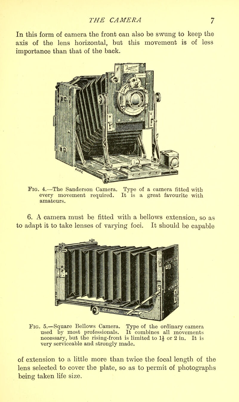 In this form of camera the front can also be swung to keep the axis of the lens horizontal, but this movement is of less importance than that of the back. Fig. 4.—The Sanderson Camera. Type of a camera fitted with every movement required. It is a great favourite with amateurs. 6. A camera must be fitted with a bellows extension, so as to adapt it to take lenses of varying foci. It should be capable Fig. 5.—Square Bellows Camera. Type of the ordinary camera used by most professionals. It combines all movements necessary, but the rising-front is limited to 1£ or 2 in. It is very serviceable and strongly made. of extension to a little more than twice the focal length of the lens selected to cover the plate, so as to permit of photographs being taken life size.