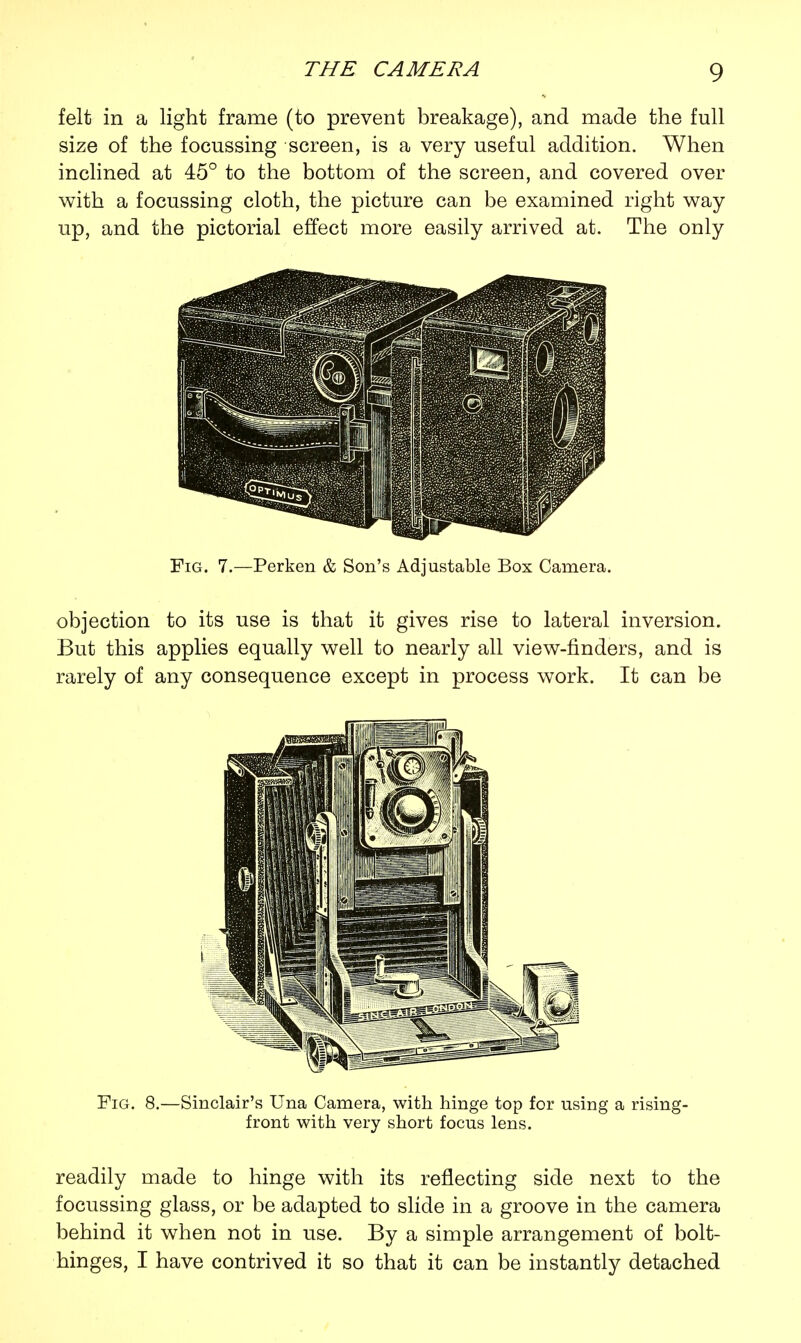 felt in a light frame (to prevent breakage), and made the full size of the focussing screen, is a very useful addition. When inclined at 45° to the bottom of the screen, and covered over with a focussing cloth, the picture can be examined right way up, and the pictorial effect more easily arrived at. The only Tggp III9 Fig. 7.—Perken & Son's Adjustable Box Camera. objection to its use is that it gives rise to lateral inversion. But this applies equally well to nearly all view-finders, and is rarely of any consequence except in process work. It can be Fig. 8.—Sinclair's Una Camera, with hinge top for using a rising- front with very short focus lens. readily made to hinge with its reflecting side next to the focussing glass, or be adapted to slide in a groove in the camera behind it when not in use. By a simple arrangement of bolt- hinges, I have contrived it so that it can be instantly detached