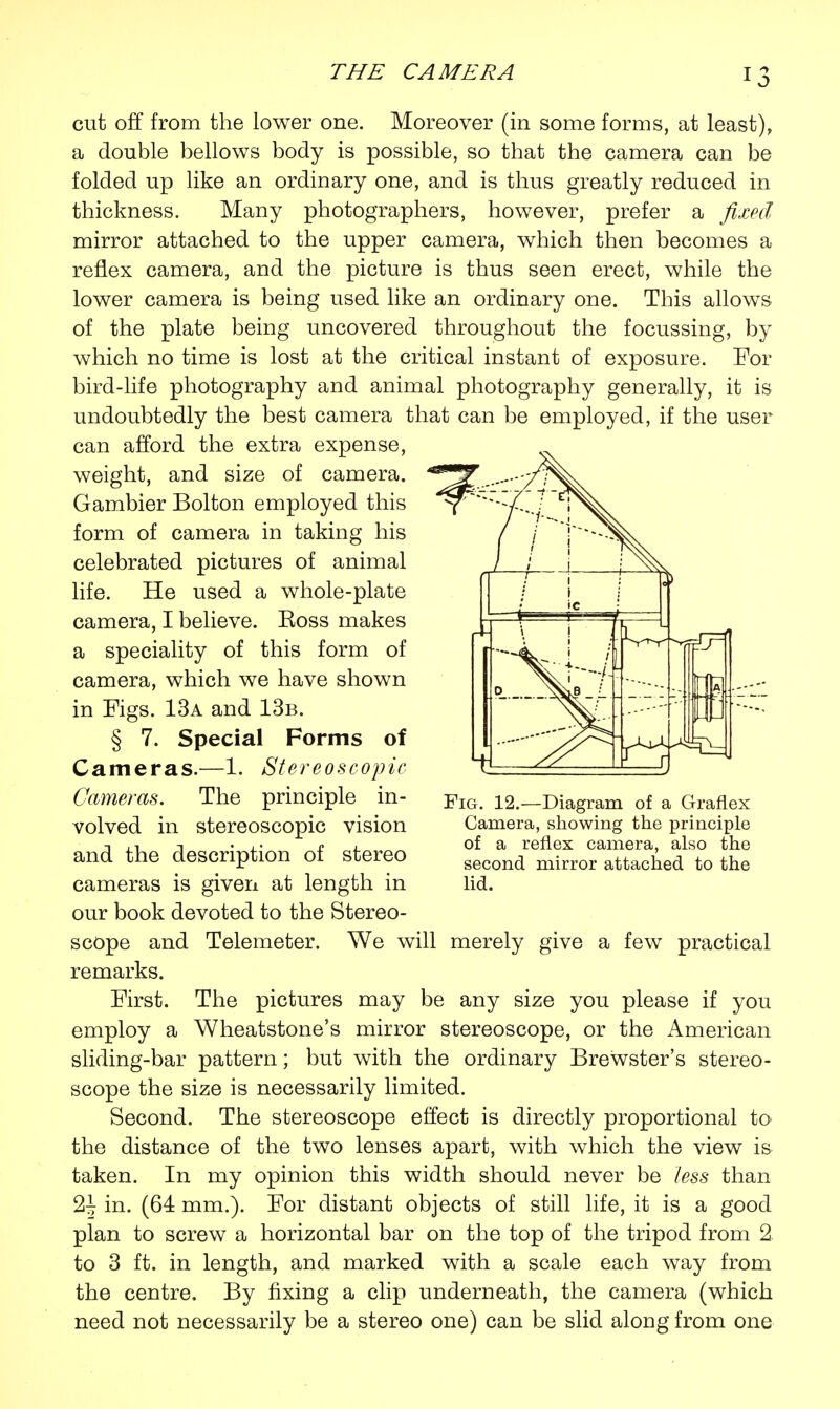 cut off from the lower one. Moreover (in some forms, at least), a double bellows body is possible, so that the camera can be folded up like an ordinary one, and is thus greatly reduced in thickness. Many photographers, however, prefer a fixed mirror attached to the upper camera, which then becomes a reflex camera, and the picture is thus seen erect, while the lower camera is being used like an ordinary one. This allows of the plate being uncovered throughout the focussing, by which no time is lost at the critical instant of exposure. For bird-life photography and animal photography generally, it is undoubtedly the best camera that can be employed, if the user can afford the extra expense, weight, and size of camera. Gambier Bolton employed this form of camera in taking his celebrated pictures of animal life. He used a whole-plate camera, I believe. Eoss makes a speciality of this form of camera, which we have shown in Figs. 13a and 13b. § 7. Special Forms of Cameras.—1. Stereoscopic Cameras. The principle in- volved in stereoscopic vision and the description of stereo cameras is given at length in our book devoted to the Stereo- scope and Telemeter. We will merely give a few practical remarks. First. The pictures may be any size you please if you employ a Wheatstone's mirror stereoscope, or the American sliding-bar pattern; but with the ordinary Brewster's stereo- scope the size is necessarily limited. Second. The stereoscope effect is directly proportional to the distance of the two lenses apart, with which the view is taken. In my opinion this width should never be less than 2^ in. (64 mm.). For distant objects of still life, it is a good plan to screw a horizontal bar on the top of the tripod from 2 to 3 ft. in length, and marked with a scale each way from the centre. By fixing a clip underneath, the camera (which need not necessarily be a stereo one) can be slid along from one Fig. 12.—Diagram of a Graflex Camera, showing the principle of a reflex camera, also the second mirror attached to the lid.