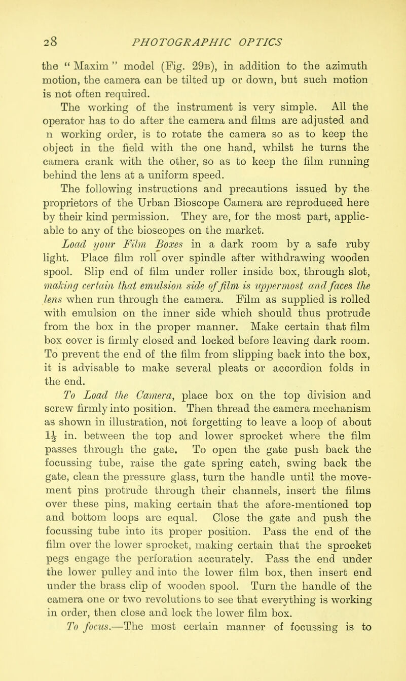the  Maxim  model (Fig. 29b), in addition to the azimuth motion, the camera can be tilted up or down, but such motion is not often required. The working of the instrument is very simple. All the operator has to do after the camera and films are adjusted and n working order, is to rotate the camera so as to keep the object in the field with the one hand, whilst he turns the camera crank with the other, so as to keep the film running behind the lens at a uniform speed. The following instructions and precautions issued by the proprietors of the Urban Bioscope Camera are reproduced here by their kind permission. They are, for the most part, applic- able to any of the bioscopes on the market. Load your Film Boxes in a dark room by a safe ruby light. Place film roll over spindle after withdrawing wooden spool. Slip end of film under roller inside box, through slot, making certain that emulsion side of film is uppermost and faces the lens when run through the camera. Film as supplied is rolled with emulsion on the inner side which should thus protrude from the box in the proper manner. Make certain that film box cover is firmly closed and locked before leaving dark room. To prevent the end of the film from slipping back into the box, it is advisable to make several pleats or accordion folds in the end. To Load the Camera, place box on the top division and screw firmly into position. Then thread the camera mechanism as shown in illustration, not forgetting to leave a loop of about in. between the top and lower sprocket where the film passes through the gate. To open the gate push back the focussing tube, raise the gate spring catch, swing back the gate, clean the pressure glass, turn the handle until the move- ment pins protrude through their channels, insert the films over these pins, making certain that the afore-mentioned top and bottom loops are equal. Close the gate and push the focussing tube into its proper position. Pass the end of the film over the lower sprocket, making certain that the sprocket pegs engage the perforation accurately. Pass the end under the lower pulley and into the lower film box, then insert end under the brass clip of wooden spool. Turn the handle of the camera one or two revolutions to see that everything is working in order, then close and lock the lower film box. To focus.—The most certain manner of focussing is to