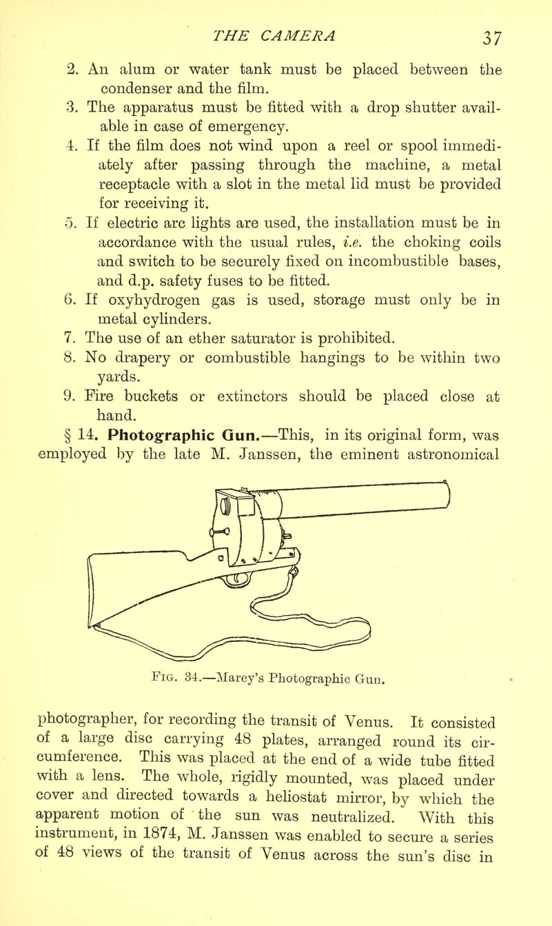 2. An alum or water tank must be placed between the condenser and the film. 3. The apparatus must be fitted with a drop shutter avail- able in case of emergency. 4. If the film does not wind upon a reel or spool immedi- ately after passing through the machine, a metal receptacle with a slot in the metal lid must be provided for receiving it. 5. If electric arc lights are used, the installation must be in accordance with the usual rules, i.e. the choking coils and switch to be securely fixed on incombustible bases, and d.p. safety fuses to be fitted. 6. If oxyhydrogen gas is used, storage must only be in metal cylinders. 7. The use of an ether saturator is prohibited. 8. No drapery or combustible hangings to be within two yards. 9. Fire buckets or extinctors should be placed close at hand. § 14. Photographic Gun.—This, in its original form, was employed by the late M. Janssen, the eminent astronomical Fig. 34.—Marey's Photographic Gun. photographer, for recording the transit of Venus. It consisted of a large disc carrying 48 plates, arranged round its cir- cumference. This was placed at the end of a wide tube fitted with a lens. The whole, rigidly mounted, was placed under cover and directed towards a heliostat mirror, by which the apparent motion of the sun was neutralized. With this instrument, in 1874, M. Janssen was enabled to secure a series of 48 views of the transit of Venus across the sun's disc in