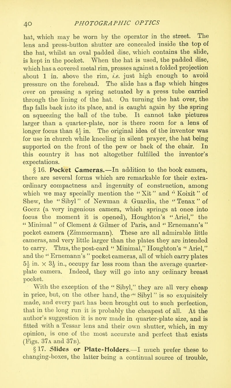 4Q hat, which may be worn by the operator in the street. The lens and press-button shutter are concealed inside the top of the hat, whilst an oval padded disc, which contains the slide, is kept in the pocket. When the hat is used, the padded disc, which has a covered metal rim, presses against a folded projection about 1 in. above the rim, i.e. just high enough to avoid pressure on the forehead. The slide has a flap which hinges over on pressing a spring actuated by a press tube carried through the lining of the hat. On turning the hat over, the flap falls back into its place, and is caught again by the spring on squeezing the ball of the tube. It cannot take pictures larger than a quarter-plate, nor is there room for a lens of longer focus than in. The original idea of the inventor was for use in church while kneeling in silent prayer, the hat being supported on the front of the pew or back of the chair. In this country it has not altogether fulfilled the inventor's expectations. § 16. Pocket Cameras.—In addition to the book camera, there are several forms which are remarkable for their extra- ordinary compactness and ingenuity of construction, among which we may specially mention the  Xit and  Koixit  of Shew, the  Sibyl of Newman & Guardia, the  Tenax  of Goerz (a very ingenious camera, which springs at once into focus the moment it is opened), Houghton's  Ariel, the  Minimal  of Clement & Gilmer of Paris, and  Ernemann's  pocket camera (Zimmermann). These are all admirable little cameras, and very little larger than the plates they are intended to carry. Thus, the post-card  Minimal, Houghton's  Ariel, and the  Ernemann's  pocket cameras, all of which carry plates in. X 3^ in., occupy far less room than the average quarter- plate camera. Indeed, they will go into any ordinary breast pocket. With the exception of the  Sibyl, they are all very cheap in price, but, on the other hand, the' Sibyl is so exquisitely made, and every part has been brought out to such perfection, that in the long run it is probably the cheapest of all. At the author's suggestion it is now made in quarter-plate size, and is fitted with a Tessar lens and their own shutter, which, in my opinion, is one of the most accurate and perfect that exists (Figs. 37a and 37b). §17. Slides or PIate=Holders — I much prefer these to changing-boxes, the latter being a continual source of trouble,