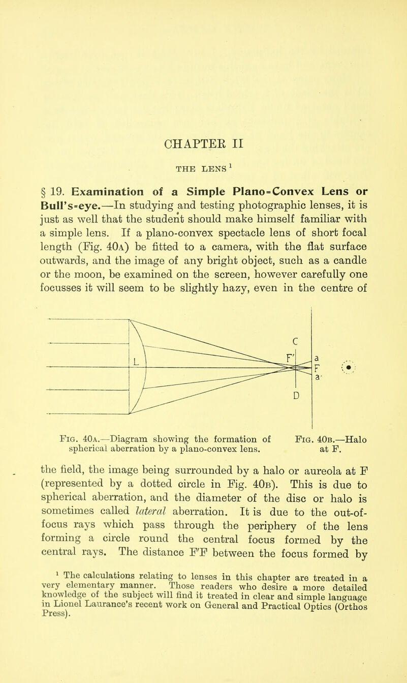 THE LENS 1 § 19. Examination of a Simple Piano=Convex Lens or BulFs=eye.—In studying and testing photographic lenses, it is just as well that the student should make himself familiar with a simple lens. If a plano-convex spectacle lens of short focal length (Fig. 40a) be fitted to a camera, with the flat surface outwards, and the image of any bright object, such as a candle or the moon, be examined on the screen, however carefully one focusses it will seem to be slightly hazy, even in the centre of Fig. 40a.—Diagram showing the formation of Fig. 40b.—Halo spherical aberration by a plano-convex lens. at F. the field, the image being surrounded by a halo or aureola at F (represented by a dotted circle in Fig. 40b). This is due to spherical aberration, and the diameter of the disc or halo is sometimes called lateral aberration. It is due to the out-of- focus rays which pass through the periphery of the lens forming a circle round the central focus formed by the central rays. The distance F'F between the focus formed by 1 The calculations relating to lenses in this chapter are treated in a very elementary manner. Those readers who desire a more detailed knowledge of the subject will find it treated in clear and simple language in Lionel Laurance's recent work on General and Practical Optics (Orthos Press). v