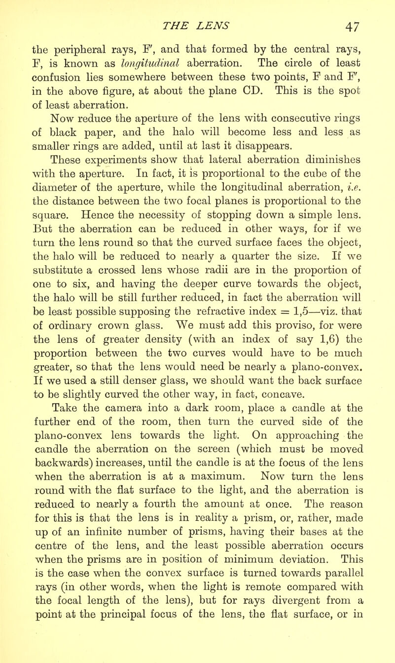 the peripheral rays, F, and that formed by the central rays, F, is known as longitudinal aberration. The circle of least confusion lies somewhere between these two points, F and F, in the above figure, at about the plane CD. This is the spot; of least aberration. Now reduce the aperture of the lens with consecutive rings of black paper, and the halo will become less and less as smaller rings are added, until at last it disappears. These experiments show that lateral aberration diminishes with the aperture. In fact, it is proportional to the cube of the diameter of the aperture, while the longitudinal aberration, i.e. the distance between the two focal planes is proportional to the square. Hence the necessity of stopping down a simple lens. But the aberration can be reduced in other ways, for if we turn the lens round so that the curved surface faces the object, the halo will be reduced to nearly a quarter the size. If we substitute a crossed lens whose radii are in the proportion of one to six, and having the deeper curve towards the object, the halo will be still further reduced, in fact the aberration will be least possible supposing the refractive index = 1,5—viz. that of ordinary crown glass. We must add this proviso, for were the lens of greater density (with an index of say 1,6) the proportion between the two curves would have to be much greater, so that the lens would need be nearly a plano-convex. If we used a still denser glass, we should want the back surface to be slightly curved the other way, in fact, concave. Take the camera into a dark room, place a candle at the further end of the room, then turn the curved side of the plano-convex lens towards the light. On approaching the candle the aberration on the screen (which must be moved backwards) increases, until the candle is at the focus of the lens when the aberration is at a maximum. Now turn the lens round with the flat surface to the light, and the aberration is reduced to nearly a fourth the amount at once. The reason for this is that the lens is in reality a prism, or, rather, made up of an infinite number of prisms, having their bases at the centre of the lens, and the least possible aberration occurs when the prisms are in position of minimum deviation. This is the case when the convex surface is turned towards parallel rays (in other words, when the light is remote compared with the focal length of the lens), but for rays divergent from a point at the principal focus of the lens, the flat surface, or in