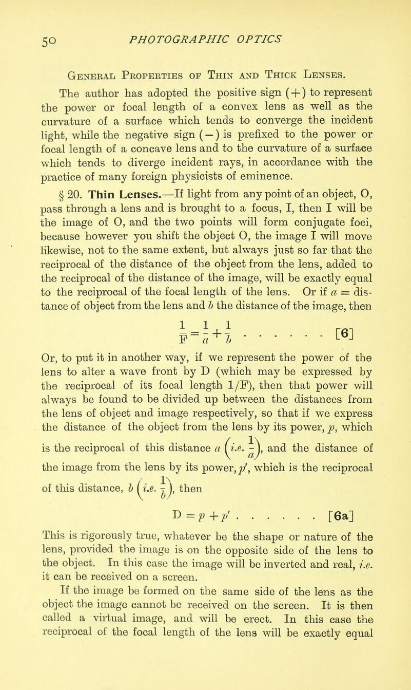 Geneeal Pkopeeties op Thin and Thick Lenses. The author has adopted the positive sign ( + ) to represent the power or focal length of a convex lens as well as the curvature of a surface which tends to converge the incident light, while the negative sign (—) is prefixed to the power or focal length of a concave lens and to the curvature of a surface which tends to diverge incident rays, in accordance with the practice of many foreign physicists of eminence. § 20. Thin Lenses.—If light from any point of an object, O, pass through a lens and is brought to a focus, I, then I will be the image of O, and the two points will form conjugate foci, because however you shift the object O, the image I will move likewise, not to the same extent, but always just so far that the reciprocal of the distance of the object from the lens, added to the reciprocal of the distance of the image, will be exactly equal to the reciprocal of the focal length of the lens. Or if a = dis- tance of object from the lens and b the distance of the image, then Or, to put it in another way, if we represent the power of the lens to alter a wave front by D (which may be expressed by the reciprocal of its focal length 1/F), then that power will always be found to be divided up between the distances from the lens of object and image respectively, so that if we express the distance of the object from the lens by its power, p, which is the reciprocal of this distance a (i.e. and the distance of the image from the lens by its power, p', which is the reciprocal of this distance, b I i.e. 7), then D = p +y T6a] This is rigorously true, whatever be the shape or nature of the lens, provided the image is on the opposite side of the lens to the object. In this case the image will be inverted and real, i.e. it can be received on a screen. If the image be formed on the same side of the lens as the object the image cannot be received on the screen. It is then called a virtual image, and will be erect. In this case the reciprocal of the focal length of the lens will be exactly equal