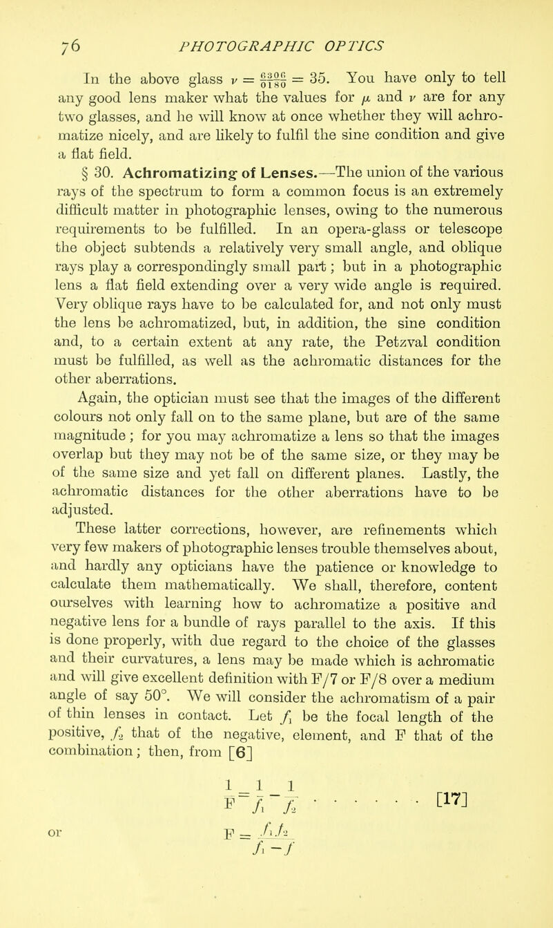 In the above glass v = §f§§ = 35. You have only to tell any good lens maker what the values for jx and v are for any two glasses, and he will know at once whether they will achro- matize nicely, and are likely to fulfil the sine condition and give a flat field. § 30. Achromatizing of Lenses.—The union of the various rays of the spectrum to form a common focus is an extremely difficult matter in photographic lenses, owing to the numerous requirements to be fulfilled. In an opera-glass or telescope the object subtends a relatively very small angle, and oblique rays play a correspondingly small part; but in a photographic lens a flat field extending over a very wide angle is required. Very oblique rays have to be calculated for, and not only must the lens be achromatized, but, in addition, the sine condition and, to a certain extent at any rate, the Petzval condition must be fulfilled, as well as the achromatic distances for the other aberrations. Again, the optician must see that the images of the different colours not only fall on to the same plane, but are of the same magnitude; for you may achromatize a lens so that the images overlap but they may not be of the same size, or they may be of the same size and yet fall on different planes. Lastly, the achromatic distances for the other aberrations have to be adjusted. These latter corrections, however, are refinements which very few makers of photographic lenses trouble themselves about, and hardly any opticians have the patience or knowledge to calculate them mathematically. We shall, therefore, content ourselves with learning how to achromatize a positive and negative lens for a bundle of rays parallel to the axis. If this is done properly, with due regard to the choice of the glasses and their curvatures, a lens may be made which is achromatic and will give excellent definition with F/7 or F/8 over a medium angle of say 50°. We will consider the achromatism of a pair of thin lenses in contact. Let / be the focal length of the positive, / that of the negative, element, and F that of the combination; then, from [6]