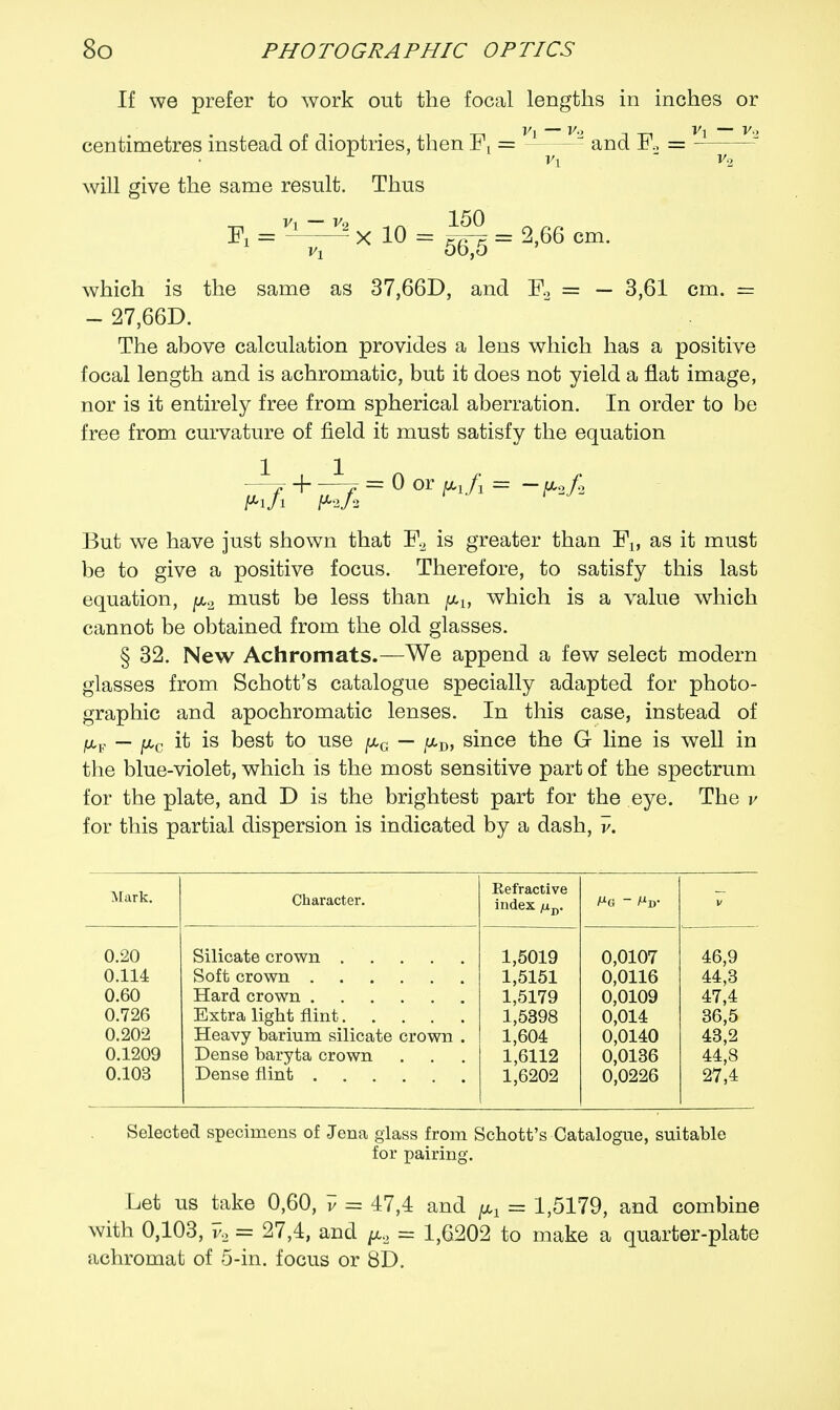 If we prefer to work out the focal lengths in inches or centimetres instead of dioptrics, then Fx = and F, = vx  v2 will give the same result. Thus Fi = ^xl0 = ig=2,66cm. which is the same as 37,66D, and F2 = — 3,61 cm. = - 27,66D. The above calculation provides a lens which has a positive focal length and is achromatic, but it does not yield a flat image, nor is it entirely free from spherical aberration. In order to be free from curvature of field it must satisfy the equation -—p + -1 f = 0 or pj\ = ~ U,o/2 But we have just shown that F2 is greater than Fx, as it must be to give a positive focus. Therefore, to satisfy this last equation, jx2 must be less than plf which is a value which cannot be obtained from the old glasses. § 32. New Achromats.—We append a few select modern glasses from Schott's catalogue specially adapted for photo- graphic and apochromatic lenses. In this case, instead of ju,F — j«,c it is best to use pG — //,D, since the G line is well in the blue-violet, which is the most sensitive part of the spectrum for the plate, and D is the brightest part for the eye. The v for this partial dispersion is indicated by a dash, v. Mark. 0.20 0.114 0.60 0.726 0.202 0.1209 0.103 Character. Silicate crown .... Soft crown Hard crown Extra light flint.... Heavy barium silicate crown Dense baryta crown Dense flint .... Refractive index juD. 1,5019 1,5151 1,5179 1,5398 1,604 1,6112 1, 0,0107 0,0116 0,0109 0,014 0,0140 0,0136 0,0226 46,9 44,3 47,4 36,5 43,2 44,8 27,4 Selected specimens of Jena glass from Schott's Catalogue, suitable for pairing. Let us take 0,60, v = 47,4 and ^ = 1,5179, and combine with 0,103, v2 = 27,4, and ^ = 1,6202 to make a quarter-plate achromat of 5-in. focus or 8D.