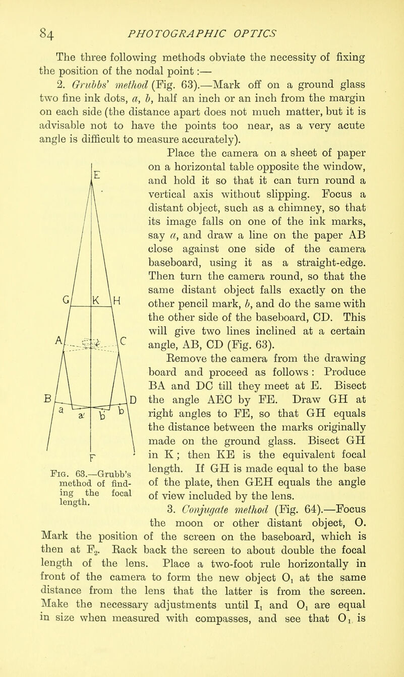 The three following methods obviate the necessity of fixing the position of the nodal point:— 2. Grubbs method (Fig. 63).—Mark off on a ground glass two fine ink dots, a, b, half an inch or an inch from the margin on each side (the distance apart does not much matter, but it is advisable not to have the points too near, as a very acute angle is difficult to measure accurately). Place the camera on a sheet of paper on a horizontal table opposite the window, and hold it so that it can turn round a vertical axis without slipping. Focus a distant object, such as a chimney, so that its image falls on one of the ink marks, say a, and draw a line on the paper AB close against one side of the camera baseboard, using it as a straight-edge. Then turn the camera round, so that the same distant object falls exactly on the other pencil mark, b, and do the same with the other side of the baseboard, CD. This will give two lines inclined at a certain angle, AB, CD (Fig. 63). Eemove the camera from the drawing board and proceed as follows : Produce BA and DC till they meet at E. Bisect the angle AEC by FE. Draw GH at right angles to FE, so that GH equals the distance between the marks originally made on the ground glass. Bisect GH in K; then KE is the equivalent focal length. If GH is made equal to the base of the plate, then GEH equals the angle of view included by the lens. 3. Conjugate method (Fig. 64).—Focus the moon or other distant object, O. Mark the position of the screen on the baseboard, which is then at F2. Rack back the screen to about double the focal length of the lens. Place a two-foot rule horizontally in front of the camera to form the new object Ox at the same distance from the lens that the latter is from the screen. Make the necessary adjustments until lx and Ox are equal in size when measured with compasses, and see that 01( is Fig. 63.—Grubb's method of find- ing the focal length.