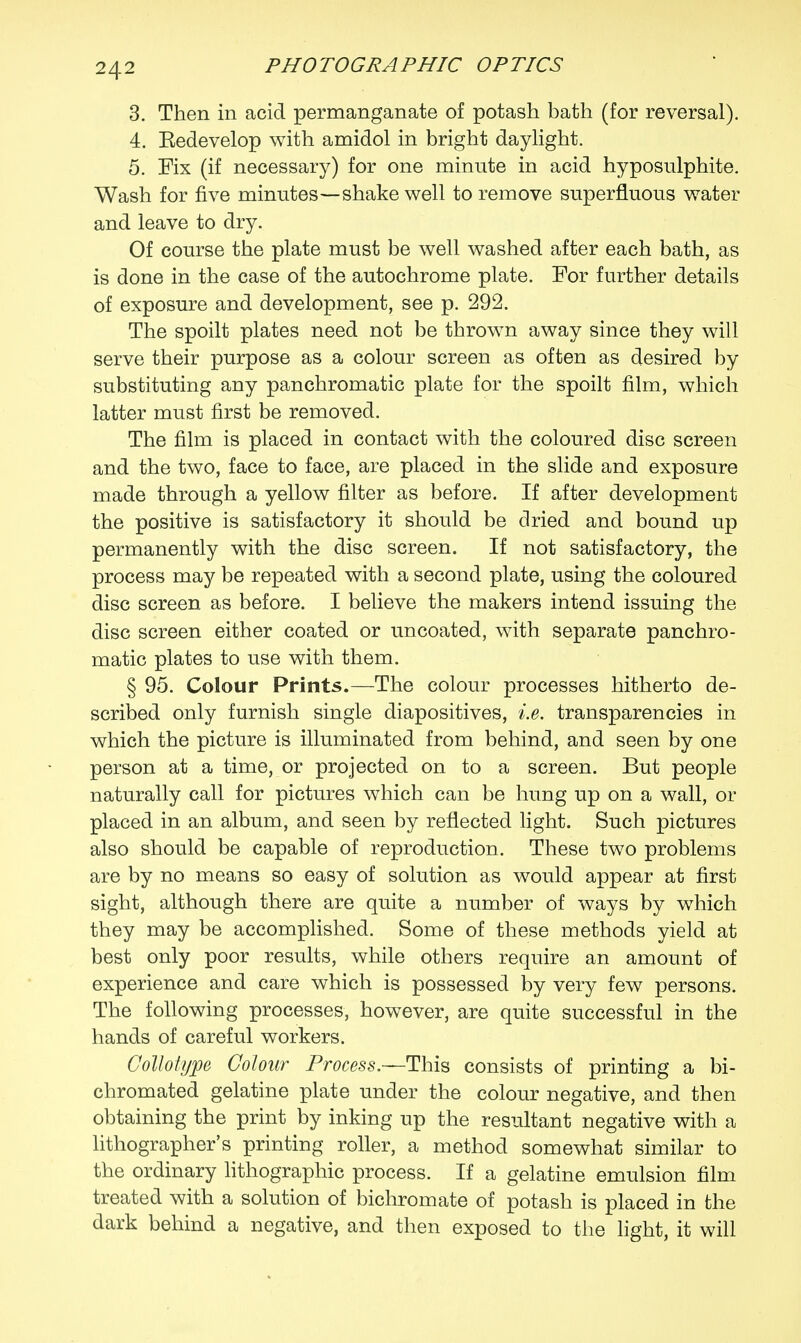 3. Then in acid permanganate of potash bath (for reversal). 4. Eedevelop with amidol in bright daylight. 5. Fix (if necessary) for one minute in acid hyposulphite. Wash for five minutes—shake well to remove superfluous water and leave to dry. Of course the plate must be well washed after each bath, as is done in the case of the autochrome plate. For further details of exposure and development, see p. 292. The spoilt plates need not be thrown away since they will serve their purpose as a colour screen as often as desired by substituting any panchromatic plate for the spoilt film, which latter must first be removed. The film is placed in contact with the coloured disc screen and the two, face to face, are placed in the slide and exposure made through a yellow filter as before. If after development the positive is satisfactory it should be dried and bound up permanently with the disc screen. If not satisfactory, the process may be repeated with a second plate, using the coloured disc screen as before. I believe the makers intend issuing the disc screen either coated or uncoated, with separate panchro- matic plates to use with them. § 95. Colour Prints.—The colour processes hitherto de- scribed only furnish single diapositives, i.e. transparencies in which the picture is illuminated from behind, and seen by one person at a time, or projected on to a screen. But people naturally call for pictures which can be hung up on a wall, or placed in an album, and seen by reflected light. Such pictures also should be capable of reproduction. These two problems are by no means so easy of solution as would appear at first sight, although there are quite a number of ways by which they may be accomplished. Some of these methods yield at best only poor results, while others require an amount of experience and care which is possessed by very few persons. The following processes, however, are quite successful in the hands of careful workers. Collotype Colour Process.—This consists of printing a bi- chromated gelatine plate under the colour negative, and then obtaining the print by inking up the resultant negative with a lithographer's printing roller, a method somewhat similar to the ordinary lithographic process. If a gelatine emulsion film treated with a solution of bichromate of potash is placed in the dark behind a negative, and then exposed to the light, it will