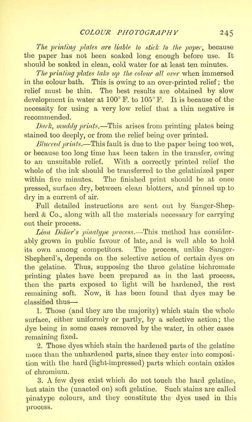 The printing plates are liable to stick to the paper, because the paper has not been soaked long enough before use. It should be soaked in clean, cold water for at least ten minutes. The printing plates take up the colour all over when immersed in the colour bath. This is owing to an over-printed relief; the relief must be thin. The best results are obtained by slow development in water at 100° F. to 105° F. It is because of the necessity for using a very low relief that a thin negative is recommended. Dark, muddy prints.—This arises from printing plates being stained too deeply, or from the relief being over printed. Blurred prints.—This fault is due to the paper being too wet, or because too long time has been taken in the transfer, owing to an unsuitable relief. With a correctly printed relief the whole of the ink should be transferred to the gelatinized paper within five minutes. The finished print should be at once pressed, surface dry, between clean blotters, and pinned up to dry in a current of air. Full detailed instructions are sent out by Sanger-Shep- herd & Co., along with all the materials necessary for carrying out their process. Leon Didier's pinatgpe process.—This method has consider- ably grown in public favour of late, and is well able to hold its own among competitors. The process, unlike Sanger- Shepherd's, depends on the selective action of certain dyes on the gelatine. Thus, supposing the three gelatine bichromate printing plates have been prepared as in the last process, then the parts exposed to light will be hardened, the rest remaining soft. Now, it has been found that dyes may be classified thus— 1. Those (and they are the majority) which stain the whole surface, either uniformly or partly, by a selective action; the dye being in some cases removed by the water, in other cases remaining fixed. 2. Those dyes which stain the hardened parts of the gelatine more than the unhardened parts, since they enter into composi- tion with the hard (light-impressed) parts which contain oxides of chromium. 3. A few dyes exist which do not touch the hard gelatine, but stain the (unacted on) soft gelatine. Such stains are called pinatype colours, and they constitute the dyes used in this process.