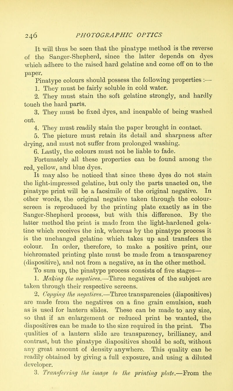 It will thus be seen that the pinatype method is the reverse of the Sanger-Shepherd, since the latter depends on dyes which adhere to the raised hard gelatine and come off on to the paper. Pinatype colours should possess the following properties :— 1. They must be fairly soluble in cold water. 2. They must stain the soft gelatine strongly, and hardly touch the hard parts. 3. They must be fixed dyes, and incapable of being washed out. 4. They must readily stain the paper brought in contact. 5. The picture must retain its detail and sharpness after drying, and must not suffer from prolonged washing. 6. Lastly, the colours must not be liable to fade. Fortunately all these properties can be found among the red, yellow, and blue dyes. It may also be noticed that since these dyes do not stain the light-impressed gelatine, but only the parts unacted on, the pinatype print will be a facsimile of the original negative. In other words, the original negative taken through the colour- screen is reproduced by the printing plate exactly as in the Sanger-Shepherd process, but with this difference. By the latter method the print is made from the light-hardened gela- tine which receives the ink, whereas by the pinatype process it is the unchanged gelatine which takes up and transfers the colour. In order, therefore, to make a positive print, our bichromated printing plate must be made from a transparency (diapositive), and not from a negative, as in the other method. To sum up, the pinatype process consists of five stages— 1. Malting the negatives.—Three negatives of the subject are taken through their respective screens. 2. Copying the negatives.—Three transparencies (diapositives) are made from the negatives on a fine grain emulsion, such as is used for lantern slides. These can be made to any size, so that if an enlargement or reduced print be wanted, the diapositives can be made to the size required in the print. The qualities of a lantern slide are transparency, brilliancy, and contrast, but the pinatype diapositives should be soft, without any great amount of density anywhere. This quality can be readily obtained by giving a full exposure, and using a diluted developer. 3. Transferring the image to the printing ptate.—From the