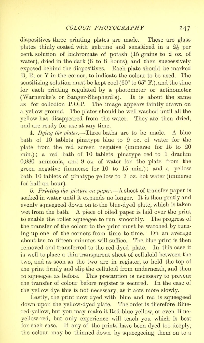 diapositives three printing plates are made. These are glass plates thinly coated with gelatine and sensitized in a 2^ per cent, solution of bichromate of potash (15 grains to 2 oz. of water), dried in the dark (6 to 8 hours), and then successively exposed behind the diapositives. Each plate should be marked B, E, or Y in the corner, to indicate the colour to be used. The sensitizing solution must be kept cool (60° to 65° P.), and the time for each printing regulated by a photometer or actinometer (Warnercke's or Sanger-Shepherd's). It is about the same as for collodion P.O.P. The image appears faintly drawn on a yellow ground. The plates should be well washed until all the yellow has disappeared from the water. They are then dried, and are ready for use at any time. 4. Dying the plates.—Three baths are to be made. A blue bath of 10 tablets pinatype blue to 9 oz. of water for the plate from the red screen negative (immerse for 15 to 20 min.); a red bath of 10 tablets pinatype red to 1 drachm 0,880 ammonia, and 9 oz. of water for the plate from the green negative (immerse for 10 to 15 min.); and a yellow bath 10 tablets of pinatype yellow to 7 oz. hot water (immerse for half an hour). 5. Printing the picture on paper.—A sheet of transfer paper is soaked in water until it expands no longer. It is then gently and evenly squeegeed down on to the blue-dyed plate, which is taken wet from the bath. A piece of oiled paper is laid over the print to enable the roller squeegee to run smoothly. The progress of the transfer of the colour to the print must be watched by turn- ing up one of the corners from time to time. On an average about ten to fifteen minutes will suffice. The blue print is then removed and transferred to the red dyed plate. In this case it is well to place a thin transparent sheet of celluloid between the two, and as soon as the two are in register, to hold the top of the print firmly and slip the celluloid from underneath, and then to squeegee as before. This precaution is necessary to prevent the transfer of colour before register is secured. In the case of the yellow dye this is not necessary, as it acts more slowly. Lastly, the print now dyed with blue and red is squeegeed down upon the yellow-dyed plate. The order is therefore Blue- red-yellow, but you may make it Bed-blue-yellow, or even Blue- yellow-red, but only experience will teach you which is best for each case. If any of the prints have been dyed too deeply, the colour may be thinned down by squeegeeing them on to a
