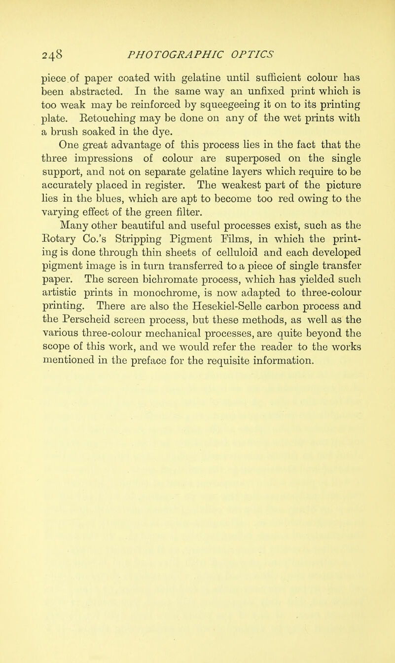 piece, of paper coated with gelatine until sufficient colour has been abstracted. In the same way an unfixed print which is too weak may be reinforced by squeegeeing it on to its printing plate. Eetouching may be done on any of the wet prints with a brush soaked in the dye. One great advantage of this process lies in the fact that the three impressions of colour are superposed on the single support, and not on separate gelatine layers which require to be accurately placed in register. The weakest part of the picture lies in the blues, which are apt to become too red owing to the varying effect of the green filter. Many other beautiful and useful processes exist, such as the Eotary Co.'s Stripping Pigment Films, in which the print- ing is done through thin sheets of celluloid and each developed pigment image is in turn transferred to a piece of single transfer paper. The screen bichromate process, which has yielded such artistic prints in monochrome, is now adapted to three-colour printing. There are also the Hesekiel-Selle carbon process and the Perscheid screen process, but these methods, as well as the various three-colour mechanical processes, are quite beyond the scope of this work, and we would refer the reader to the works mentioned in the preface for the requisite information.