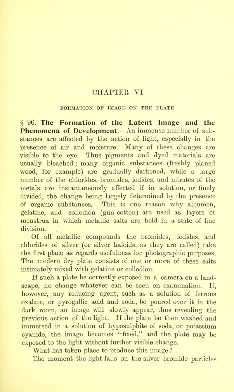 FORMATION OF IMAGE ON THE PLATE § 96. The Formation of the Latent Image and the Phenomena of Development.—An immense number of sub- stances are affected by the action of light, especially in the presence of air and moisture. Many of these changes are visible to the eye. Thus pigments and dyed materials are usually bleached; many organic substances (freshly planed wood, for example) are gradually darkened, while a large number of the chlorides, bromides, iodides, and nitrates of the metals are instantaneously affected if in solution, or finely divided, the change being largely determined by the presence of organic substances. This is one reason why albumen, gelatine, and collodion (gun-cotton) are used as layers or menstrua in which metallic salts are held in a state of fine division. Of all metallic compounds the bromides, iodides, and chlorides of silver (or silver haloids, as they are called) take the first place as regards usefulness for photographic purposes. The modern dry plate consists of one or more of these salts intimately mixed with gelatine or collodion. If such a plate be correctly exposed in a camera on a land- scape, no change whatever can be seen on examination. If, however, any reducing agent, such as a solution of ferrous oxalate, or pyrogallic acid and soda, be poured over it in the dark room, an image will slowly appear, thus revealing the previous action of the light. If the plate be then washed and immersed in a solution of hyposulphite of soda, or potassium cyanide, the image becomes  fixed, and the plate may be exposed to the light without further visible change. What has taken place to produce this image ? The moment the light falls on the silver bromide particles