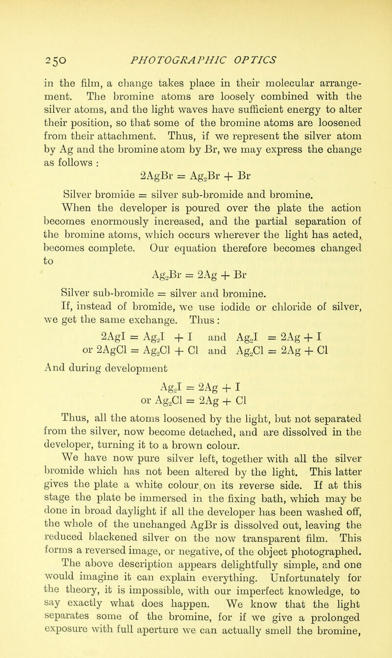 in the film, a change takes place in their molecular arrange- ment. The bromine atoms are loosely combined with the silver atoms, and the light waves have sufficient energy to alter their position, so that some of the bromine atoms are loosened from their attachment. Thus, if we represent the silver atom by Ag and the bromine atom by Br, we may express the change as follows : 2AgBr = Ag.,Br + Br Silver bromide = silver sub-bromide and bromine. When the developer is poured over the plate the action becomes enormously increased, and the partial separation of the bromine atoms, which occurs wherever the light has acted, becomes complete. Our equation therefore becomes changed to Ag2Br = 2Ag -f Br Silver sub-bromide = silver and bromine. If, instead of bromide, we use iodide or chloride of silver, we get the same exchange. Thus : 2AgI = Ag.J -f I and Ag.J = 2Ag + I or 2AgCl = Ag.2Cl + CI and AgaCl = 2Ag + CI And during development AgJ = 2Ag + I or Ag2Cl = 2Ag + CI Thus, all the atoms loosened by the light, but not separated from the silver, now become detached, and are dissolved in the developer, turning it to a brown colour. We have now pure silver left, together with all the silver bromide which has not been altered by the light. This latter gives the plate a white colour, on its reverse side. If at this stage the plate be immersed in the fixing bath, which may be done in broad daylight if all the developer has been washed off, the whole of the unchanged AgBr is dissolved out, leaving the reduced blackened silver on the now transparent film. This forms a reversed image, or negative, of the object photographed. The above description appears delightfully simple, and one would imagine it can explain everything. Unfortunately for the theory, it is impossible, with our imperfect knowledge, to say exactly what does happen. We know that the light separates some of the bromine, for if we give a prolonged exposure with full aperture we can actually smell the bromine,