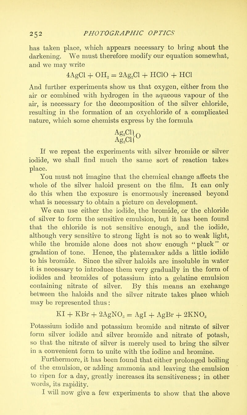 has taken place, which appears necessary to bring about the darkening. We must therefore modify our equation somewhat, and we may write And further experiments show us that oxygen, either from the air or combined with hydrogen in the aqueous vapour of the air, is necessary for the decomposition of the silver chloride, resulting in the formation of an oxychloride of a complicated nature, which some chemists express by the formula iodide, we shall find much the same sort of reaction takes place. You must not imagine that the chemical change affects the whole of the silver haloid present on the film. It can only do this when the exposure is enormously increased beyond what is necessary to obtain a picture on development. We can use either the iodide, the bromide, or the chloride of silver to form the sensitive emulsion, but it has been found that the chloride is not sensitive enough, and the iodide, although very sensitive to strong light is not so to weak light, while the bromide alone does not show enough pluck or gradation of tone. Hence, the platemaker adds a little iodide to his bromide. Since the silver haloids are insoluble in water it is necessary to introduce them very gradually in the form of iodides and bromides of potassium into a gelatine emulsion containing nitrate of silver. By this means an exchange between the haloids and the silver nitrate takes place which may be represented thus : KI + KBr + 2AgNOa = Agl + AgBr + 2KN03 Potassium iodide and potassium bromide and nitrate of silver form silver iodide and silver bromide and nitrate of potash, so that the nitrate of silver is merely used to bring the silver in a convenient form to unite with the iodine and bromine. Furthermore, it has been found that either prolonged boiling of the emulsion, or adding ammonia and leaving the emulsion to ripen for a day, greatly increases its sensitiveness; in other words, its rapidity. I will now give a few experiments to show that the above 4AgCl + OH2 = 2AgBCl + HCIO + HC1