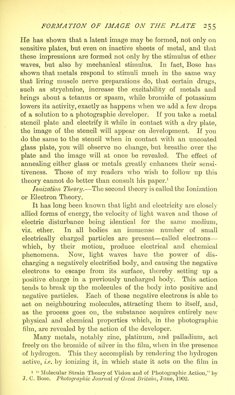 He has shown that a latent image may be formed, not only on sensitive plates, but even on inactive sheets of metal, and that these impressions are formed not only by the stimulus of ether waves, but also by mechanical stimulus. In fact, Bose has shown that metals respond to stimuli much in the same way that living muscle nerve preparations do, that certain drugs, such as strychnine, increase the excitability of metals and brings about a tetanus or spasm, while bromide of potassium lowers its activity, exactly as happens when we add a few drops of a solution to a photographic developer. If you take a metal stencil plate and electrify it while in contact with a dry plate, the image of the stencil will appear on development. If you do the same to the stencil when in contact with an uncoated glass plate, you will observe no change, but breathe over the plate and the image will at once be revealed. The effect of annealing either glass or metals greatly enhances their sensi- tiveness. Those of my readers who wish to follow up this theory cannot do better than consult his paper.1 Ionization Theory.—The second theory is called the Ionization or Electron Theory. It has long been known that light and electricity are closely allied forms of energy, the velocity of light waves and those of* electric disturbance being identical for the same medium, viz. ether. In all bodies an immense number of small electrically charged particles are present—called electrons— which, by their motion, produce electrical and chemical phenomena. Now, light waves have the power of dis- charging a negatively electrified body, and causing the negative electrons to escape from its surface, thereby setting up a positive charge in a previously uncharged body. This action tends to break up the molecules of the body into positive and negative particles. Each of these negative electrons is able to act on neighbouring molecules, attracting them to itself, and, as the process goes on, the substance acquires entirely new physical and chemical properties which, in the photographic film, are revealed by the action of the developer. Many metals, notably zinc, platinum, and palladium, act freely on the bromide of silver in the film, when in the presence of hydrogen. This they accomplish by rendering the hydrogen active, i.e. by ionizing it, in which state it acts on the film in 1  Molecular Strain Theory of Vision and of Photographic Action, by J. C. Bose. Photographic Journal of Great Britain, June, 1902.