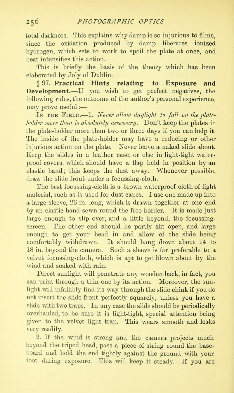 total darkness. This explains why damp is so injurious to films, since the oxidation produced by damp liberates ionized hydrogen, which sets to work to spoil the plate at once, and heat intensifies this action. This is briefly the basis of the theory which has been elaborated by Joly of Dublin. § 97. Practical Hints relating to Exposure and Development.—If you wish to get perfect negatives, the following rules, the outcome of the author's personal experience, may prove useful:— In the Field.—1. Never alloiv daylight to fall on the plate- holder more than is absolutely necessary. Don't keep the plates in the plate-holder more than two or three days if you can help it. The inside of the plate-holder may have a reducing or other injurious action on the plate. Never leave a naked slide about. Keep the slides in a leather case, or else in light-tight water- proof covers, which should have a flap held in position by an elastic band; this keeps the dust away. Whenever possible, draw the slide front under a focussing-cloth. The best focussing-cloth is a brown waterproof cloth of light material, such as is used for dust capes. I use one made up into a large sleeve, 26 in. long, which is drawn together at one end by an elastic band sewn round the free border. It is made just large enough to slip over, and a little beyond, the focussing- screen. The other end should be partly slit open, and large enough to get your head in and allow of the slide being comfortably withdrawn. It should hang down about 14 to 18 in. beyond the camera. Such a sleeve is far preferable to a velvet focussing-cloth, which is apt to get blown about by the wind and soaked with rain. Direct sunlight will penetrate any wooden back, in fact, you can print through a thin one by its action. Moreover, the sun- light will infallibly find its way through the slide chink if you do not insert the slide front perfectly squarely, unless you have a slide with two traps. In any case the slide should be periodically overhauled, to be sure it is light-tight, special attention being given to the velvet light trap. This wears smooth and leaks very readily. 2. If the wind is strong and the camera projects much beyond the tripod head, pass a piece of string round the base- board and hold the end tightly against the ground with your foot during exposure. This will keep it steady. If you are