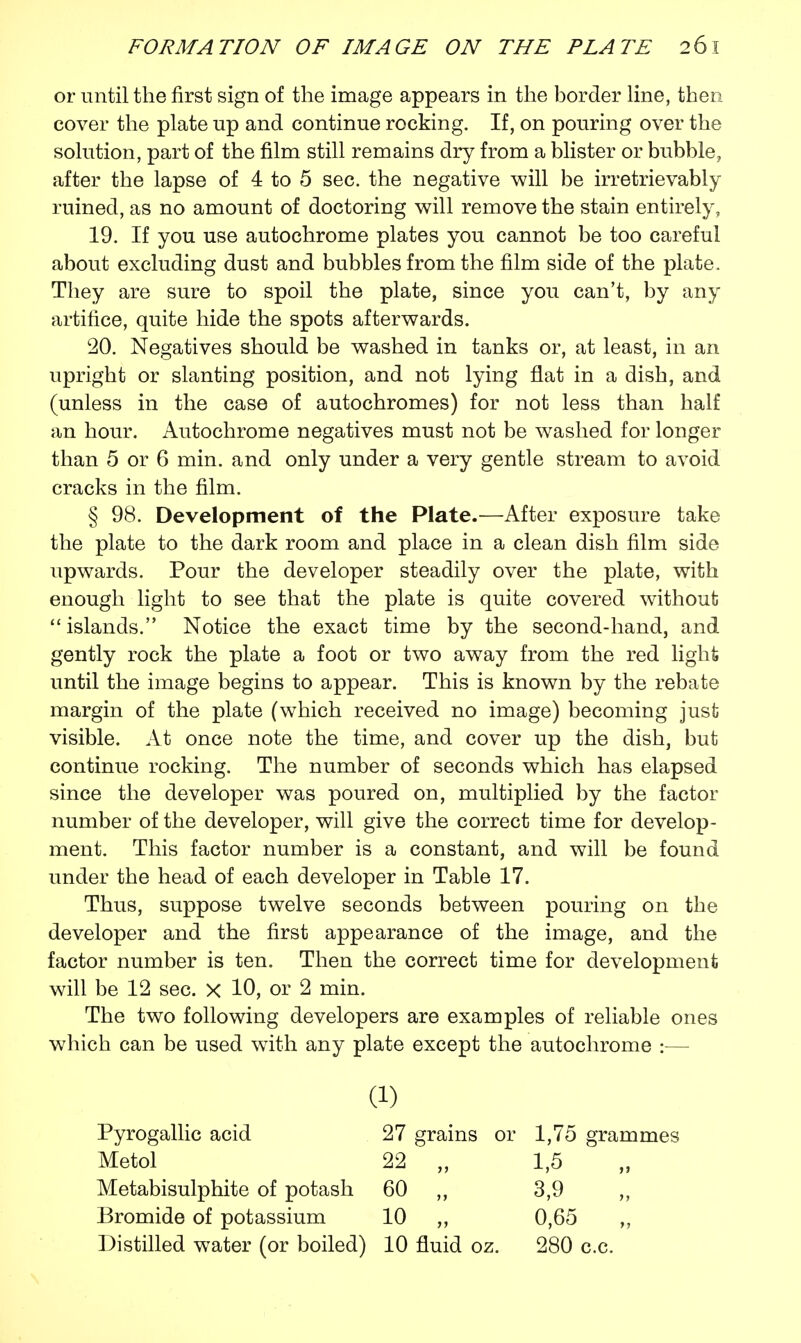 or until the first sign of the image appears in the border line, then cover the plate up and continue rocking. If, on pouring over the solution, part of the film still remains dry from a blister or bubble, after the lapse of 4 to 5 sec. the negative will be irretrievably ruined, as no amount of doctoring will remove the stain entirely, 19. If you use autochrome plates you cannot be too careful about excluding dust and bubbles from the film side of the plate. They are sure to spoil the plate, since you can't, by any artifice, quite hide the spots afterwards. 20. Negatives should be washed in tanks or, at least, in an upright or slanting position, and not lying flat in a dish, and (unless in the case of autochromes) for not less than half an hour. Autochrome negatives must not be washed for longer than 5 or 6 min. and only under a very gentle stream to avoid cracks in the film. § 98. Development of the Plate.—After exposure take the plate to the dark room and place in a clean dish film side upwards. Pour the developer steadily over the plate, with enough light to see that the plate is quite covered without islands. Notice the exact time by the second-hand, and gently rock the plate a foot or two away from the red light until the image begins to appear. This is known by the rebate margin of the plate (which received no image) becoming just visible. At once note the time, and cover up the dish, but continue rocking. The number of seconds which has elapsed since the developer was poured on, multiplied by the factor number of the developer, will give the correct time for develop- ment. This factor number is a constant, and will be found under the head of each developer in Table 17. Thus, suppose twelve seconds between pouring on the developer and the first appearance of the image, and the factor number is ten. Then the correct time for development will be 12 sec. x 10, or 2 min. The two following developers are examples of reliable ones which can be used with any plate except the autochrome :— a) Pyrogallic acid 27 grains or 1,75 grammes Metol 22 „ 1,5 Metabisulphite of potash 60 ,, 3,9 Bromide of potassium 10 „ 0,65 ,, Distilled water (or boiled) 10 fluid oz. 280 c.c.